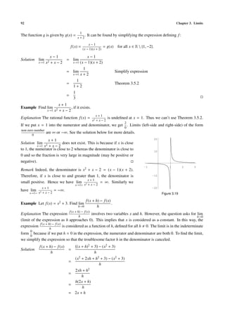 92                                                                                                                  Chapter 3. Limits

                                                1
The function g is given by g(x) =                  .   It can be found by simplifying the expression deﬁning f :
                                               x+2

                                                       x−1
                                         f (x) =                    = g(x) for all x ∈ R  {1, −2}.
                                                   (x − 1)(x + 2)

                        x−1                          x−1
Solution     lim                    = lim
             x→1   x2   +x−2               x→1   (x − 1)(x + 2)
                                                  1
                                    = lim                                    Simplify expression
                                           x→1   x+2
                                            1
                                    =                                        Theorem 3.5.2
                                           1+2
                                           1
                                    =
                                           3
                               x+1
Example Find lim                       , if it exists.
                   x→1      x2 + x − 2
                                                               x+1
Explanation The rational function f (x) =                                is undeﬁned at x = 1. Thus we can’t use Theorem 3.5.2.
                                                            x2 + x − 2
                                                                                  2
If we put x = 1 into the numerator and denominator, we get . Limits (left-side and right-side) of the form
                                                                                  0
non-zero number
                   are ∞ or −∞. See the solution below for more details.
       0
                 x+1                                                                                  20
Solution lim 2            does not exist. This is because if x is close
           x→1 x + x − 2
to 1, the numerator is close to 2 whereas the denominator is close to                                 10
0 and so the fraction is very large in magnitude (may be positive or
negative).
                                                                                                                1        2     3
Remark Indeed, the denominator is x2 + x − 2 = (x − 1)(x + 2).
                                                                                             -1


Therefore, if x is close to and greater than 1, the denominator is                                 -10
                                        x+1
small positive. Hence we have lim 2            = ∞. Similarly we
                                            x→1+ x + x − 2
               x+1
have    lim                 = −∞.
                                                                                                   -20

       x→1− x2 + x − 2                                                                                     Figure 3.19

                                                       f (x + h) − f (x)
Example Let f (x) = x2 + 3. Find lim                                     .
                                               h→0             h
                                        f (x + h) − f (x)
Explanation The expression                        involves two variables x and h. However, the question asks for lim
                                                h                                                                 h→0
(limit of the expression as h approaches 0). This implies that x is considered as a constant. In this way, the
             f (x + h) − f (x)
expression                     is considered as a function of h, deﬁned for all h 0. The limit is in the indeterminate
                        h
       0
form because if we put h = 0 in the expression, the numerator and denominator are both 0. To ﬁnd the limit,
     0
we simplify the expression so that the troublesome factor h in the denominator is canceled.
             f (x + h) − f (x)                 (x + h)2 + 3 − (x2 + 3)
Solution                              =
                     h                                    h
                                            (x2 + 2xh + h2 + 3) − (x2 + 3)
                                      =
                                                          h
                                        2xh + h2
                                      =
                                            h
                                        h(2x + h)
                                      =
                                            h
                                      = 2x + h
 