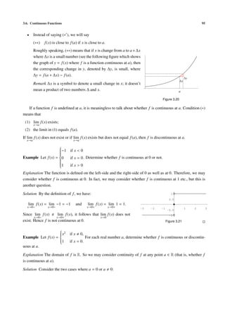 3.6. Continuous Functions                                                                                              95


  •     Instead of saying (∗ ), we will say
        (∗∗)   f (x) is close to f (a) if x is close to a.
        Roughly speaking, (∗∗) means that if x is change from a to a + ∆x
        where ∆x is a small number (see the following ﬁgure which shows
        the graph of y = f (x) where f is a function continuous at a), then
        the corresponding change in y, denoted by ∆y, is small, where
        ∆y = f (a + ∆x) − f (a).
                                                                                                              ∆y
                                                                                                         ∆x
        Remark ∆x is a symbol to denote a small change in x; it doesn’t
        mean a product of two numbers ∆ and x.                                                          a

                                                                                           Figure 3.20

   If a function f is undeﬁned at a, it is meaningless to talk about whether f is continuous at a. Condition (∗)
means that
 (1) lim f (x) exists;
        x→a
 (2) the limit in (1) equals f (a).
If lim f (x) does not exist or if lim f (x) exists but does not equal f (a), then f is discontinuous at a.
  x→a                              x→a
                    
                    
                    −1 if x < 0
                    
                    
                    
                    
                    
                    
Example Let f (x) = 0
                       if x = 0 . Determine whether f is continuous at 0 or not.
                    
                    
                    
                    
                    1
                       if x > 0
Explanation The function is deﬁned on the left-side and the right-side of 0 as well as at 0. Therefore, we may
consider whether f is continuous at 0. In fact, we may consider whether f is continuous at 1 etc., but this is
another question.

Solution By the deﬁnition of f , we have:                                                          1

                                                                                                  0.5
   lim f (x) = lim −1 = −1             and     lim f (x) = lim 1 = 1.
  x→0−           x→0−                          x→0+          x→0+             -3    -2     -1                 1    2        3
                                                                                                 -0.5
Since lim f (x)       lim f (x), it follows that lim f (x) does not                               -1
       x→0−          x→0+                        x→0
exist. Hence f is not continuous at 0.                                                          Figure 3.21

                    
                     x2
                    
                               if x     0,
                    
Example Let f (x) = 
                                             For each real number a, determine whether f is continuous or discontin-
                    1
                               if x = 0.
uous at a.

Explanation The domain of f is R. So we may consider continuity of f at any point a ∈ R (that is, whether f
is continuous at a).

Solution Consider the two cases where a = 0 or a              0:
 
