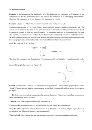 3.6. Continuous Functions                                                                                    97


Example In the last example, the domain of f is R. The function is not continuous on R because it is not
continuous at 0. For the open interval (0, ∞), the function f is continuous at all a belonging to this interval.
Therefore, f is continuous on (0, ∞). Similarly, f is continuous on (−∞, 0).

                       1
Example Let f (x) = . Show that f is continuous on (0, ∞) as well as on (−∞, 0).
                       x
Explanation The domain of f is R  {0}. Since f is undeﬁned at 0, we can’t consider continuity of f at 0. The
domain can be written as the union of two open intervals: (−∞, 0) and (0, ∞). The question is to show that f
is continuous on each of these two intervals, that is, f is continuous at every a in the two intervals. We may
also say that f is continuous on (−∞, 0) ∪ (0, ∞). However, this terminology will not be used in this course.
We will consider continuity on intervals only, because functions continuous on (closed and bounded) intervals
have nice properties (see Intermediate Value Theorem and Extreme Value Theorem below).

Proof For every a ∈ (0, ∞), we have
                                                     1
                                  lim f (x) = lim
                                  x→a            x→a x
                                                 1
                                             =                Theorem 3.5.2
                                                 a

                                             =   f (a)

Therefore, f is continuous at a. By deﬁnition, f is continuous on (0, ∞). Similarly, f is continuous on (−∞, 0).


Remark The graph of f is shown in Figure 3.23.                                       4

                                                                                     2



                                                                          -4   -2         2    4
                                                                                    -2

                                                                                    -4


                                                                                Figure 3.23

Remark Geometrically, a function f is continuous on an open interval I means that the graph of f on I has no
“break”; if we use a pen to draw the graph on paper, we can draw it continuously without raising the pen above
the paper.

    The following two results give examples of continuous functions. They are just immediate consequences
of the corresponding results for limits.

Theorem 3.6.1 Every polynomial function is continuous on R.

Explanation The result means that if p is a polynomial function, then it is continuous on R.

Proof Let p be a polynomial function. For every a ∈ R, by Theorem 3.5.1, we have lim p(x) = p(a), that is, p
                                                                                 x→a
is continuous at a. Thus by deﬁnition, p is continuous on R.

Theorem 3.6.2 Every rational function is continuous on every open interval contained in its domain.
 