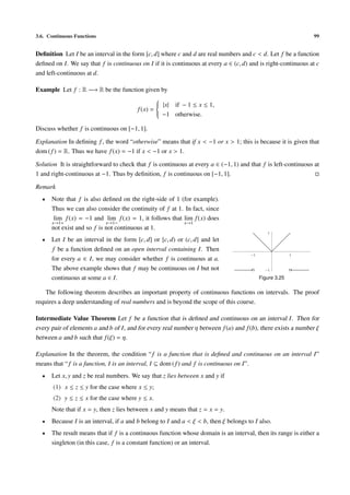 3.6. Continuous Functions                                                                                      99


Deﬁnition Let I be an interval in the form [c, d] where c and d are real numbers and c < d. Let f be a function
deﬁned on I. We say that f is continuous on I if it is continuous at every a ∈ (c, d) and is right-continuous at c
and left-continuous at d.

Example Let f : R −→ R be the function given by
                                            
                                             |x| if − 1 ≤ x ≤ 1,
                                            
                                            
                                    f (x) = 
                                             −1 otherwise.
                                            

Discuss whether f is continuous on [−1, 1].

Explanation In deﬁning f , the word “otherwise” means that if x < −1 or x > 1; this is because it is given that
dom ( f ) = R. Thus we have f (x) = −1 if x < −1 or x > 1.

Solution It is straightforward to check that f is continuous at every a ∈ (−1, 1) and that f is left-continuous at
1 and right-continuous at −1. Thus by deﬁnition, f is continuous on [−1, 1].

Remark
  •   Note that f is also deﬁned on the right-side of 1 (for example).
      Thus we can also consider the continuity of f at 1. In fact, since
       lim f (x) = −1 and lim f (x) = 1, it follows that lim f (x) does
      x→1+                  x→1−                         x→1
      not exist and so f is not continuous at 1.
                                                                                              1

  •   Let I be an interval in the form [c, d] or [c, d) or (c, d] and let
      f be a function deﬁned on an open interval containing I. Then
                                                                                       1                 1
      for every a ∈ I, we may consider whether f is continuous at a.
      The above example shows that f may be continuous on I but not                           1

      continuous at some a ∈ I.                                                            Figure 3.25

    The following theorem describes an important property of continuous functions on intervals. The proof
requires a deep understanding of real numbers and is beyond the scope of this course.

Intermediate Value Theorem Let f be a function that is deﬁned and continuous on an interval I . Then for
every pair of elements a and b of I , and for every real number η between f (a) and f (b), there exists a number ξ
between a and b such that f (ξ) = η.

Explanation In the theorem, the condition “ f is a function that is deﬁned and continuous on an interval I”
means that “ f is a function, I is an interval, I ⊆ dom ( f ) and f is continuous on I”.
  •   Let x, y and z be real numbers. We say that z lies between x and y if
       (1) x ≤ z ≤ y for the case where x ≤ y;
       (2) y ≤ z ≤ x for the case where y ≤ x.
      Note that if x = y, then z lies between x and y means that z = x = y.
  •   Because I is an interval, if a and b belong to I and a < ξ < b, then ξ belongs to I also.
  •   The result means that if f is a continuous function whose domain is an interval, then its range is either a
      singleton (in this case, f is a constant function) or an interval.
 