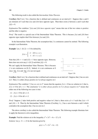 100                                                                                               Chapter 3. Limits


      The following result is also called the Intermediate Value Theorem.

Corollary 3.6.3 Let f be a function that is deﬁned and continuous on an interval I . Suppose that a and b
are elements of I such that f (a) and f (b) have opposite signs. Then there exists ξ between a and b such that
f (ξ) = 0.

Explanation The condition “ f (a) and f (b) have opposite signs” means that one of the two values is positive
and the other is negative.
Proof The result is a special case of the Intermediate Value Theorem. This is because f (a) and f (b) have
opposite signs implies that 0 lies between f (a) and f (b).

   In the Intermediate Value Theorem, the assumption that f is continuous cannot be omitted. The following
example is an illustration.

Example Let f : [0, 2] −→ R be deﬁned by
                        
                         −1 if 0 ≤ x ≤ 1,
                        
                        
                f (x) = 
                         1 if 1 < x ≤ 2.
                        
                                                                              1
Note that f (0) = −1 and f (2) = 1 have opposite signs. However,
                                                                             0.5
there does not exist any ξ ∈ [0, 2] such that f (ξ) = 0.
We can’t apply the Intermediate Value Theorem. This is because                     0.5     1      1.5     2
f is not continuous on [0, 2]. Indeed, it is not continuous at 0            -0.5

since lim f (x) and lim f (x) are not equal.                                 -1
       x→0−           x→0+
                                                                                    Figure 3.26

Corollary 3.6.4 Let f be a function that is deﬁned and continuous on an interval I . Suppose that f has no zero
in I . Then f is either always positive in I or always negative in I .

Explanation The condition “ f has no zero in I” means that the equation f (x) = 0 has no solution in I, that is,
f (x) 0 for all x ∈ I. The conclusion “ f is either always positive in I or always negative in I” means that
either one of the following two cases is true:
 (1) f (x) > 0 for all x ∈ I;
 (2) f (x) < 0 for all x ∈ I.

Proof Suppose f takes both positive and negative values in I, that is, there exist a, b ∈ I such that f (a) < 0
and f (b) > 0. Then by the Intermediate Value Theorem (Corollary 1), f has a zero between a and b which
contradicts the assumption that f has no zero in I.

    The above corollary is also called the Intermediate Value Theorem. The following example illustrates how
to apply the theorem to solve inequalities.

Example Find the solution set to the inequality x3 + 3x2 − 4x − 12 ≤ 0.
Solution Let p : R −→ R be the function given by

                                           p(x) = x3 + 3x2 − 4x − 12.
 