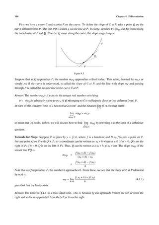 104                                                                                      Chapter 4. Diﬀerentiation


    First we have a curve 𝒞 and a point P on the curve. To deﬁne the slope of 𝒞 at P, take a point Q on the
curve diﬀerent from P. The line PQ is called a secant line at P. Its slope, denoted by mPQ , can be found using
the coordinates of P and Q. If we let Q move along the curve, the slope mPQ changes.


                                                                                    𝒞




                                                                          Q



                                                                    P

                                                       Figure 4.3

Suppose that as Q approaches P, the number mPQ approaches a ﬁxed value. This value, denoted by m𝒞,P or
simply mP if the curve is understood, is called the slope of 𝒞 at P; and the line with slope mP and passing
through P is called the tangent line to the curve 𝒞 at P.

Remark The number m𝒞,P (if exist) is the unique real number satisfying
      (∗) mPQ is arbitrarily close to m𝒞,P if Q belonging to 𝒞 is suﬃciently close to (but diﬀerent from) P.
In view of the concept “limit of a function at a point” and the notation lim f (x), we may write
                                                                              x→a

                                                 lim mPQ = m𝒞,P
                                                 Q→P
                                                along 𝒞

to mean that (∗) holds. Below, we will discuss how to ﬁnd lim mPQ by rewriting it as the limit of a diﬀerence
                                                                    Q→P
                                                               along 𝒞
quotient.

Formula for Slope Suppose 𝒞 is given by y = f (x), where f is a function; and P(x0 , f (x0 )) is a point on 𝒞.
For any point Q on 𝒞 with Q P, its x-coordinate can be written as x0 + h where h 0 (if h > 0, Q is on the
right of P; if h < 0, Q is on the left of P). Thus, Q can be written as (x0 + h, f (x0 + h)). The slope mPQ of the
secant line PQ is
                                                       f (x0 + h) − f (x0 )
                                            mPQ =
                                                          (x0 + h) − x0
                                                 f (x0 + h) − f (x0 )
                                                  =
                                                          h
Note that as Q approaches P, the number h approaches 0. From these, we see that the slope of 𝒞 at P (denoted
by mP ) is
                                                 f (x0 + h) − f (x0 )
                                       mP = lim                                                       (4.1.1)
                                             h→0          h
provided that the limit exists.

Remark The limit in (4.1.1) is a two-sided limit. This is because Q can approach P from the left or from the
right and so h can approach 0 from the left or from the right.
 