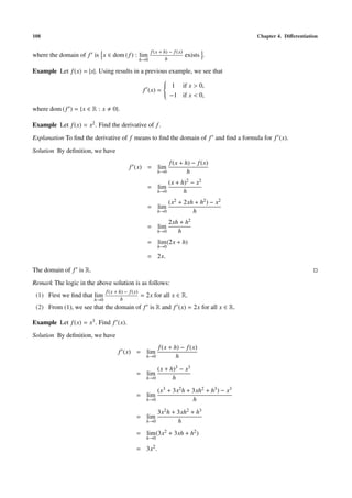 108                                                                                       Chapter 4. Diﬀerentiation

                                                         f (x + h) − f (x)
where the domain of f is x ∈ dom ( f ) : lim                                 exists .
                                                   h→0           h

Example Let f (x) = |x|. Using results in a previous example, we see that
                                                   
                                                    1 if x > 0,
                                                   
                                                   
                                           f (x) = 
                                                    −1 if x < 0,
                                                   

where dom ( f ) = {x ∈ R : x      0}.

Example Let f (x) = x2 . Find the derivative of f .
Explanation To ﬁnd the derivative of f means to ﬁnd the domain of f and ﬁnd a formula for f (x).
Solution By deﬁnition, we have
                                                                   f (x + h) − f (x)
                                           f (x) = lim
                                                            h→0            h
                                                                (x + h)2 − x2
                                                     = lim
                                                            h→0       h
                                                                (x2 + 2xh + h2 ) − x2
                                                     = lim
                                                            h→0          h
                                                                2xh + h2
                                                     = lim
                                                            h→0    h
                                                     = lim (2x + h)
                                                            h→0

                                                     = 2x.

The domain of f is R.
Remark The logic in the above solution is as follows:
                               f (x + h) − f (x)
 (1) First we ﬁnd that lim                         = 2x for all x ∈ R.
                        h→0            h
 (2) From (1), we see that the domain of f is R and f (x) = 2x for all x ∈ R.

Example Let f (x) = x3 . Find f (x).
Solution By deﬁnition, we have
                                                             f (x + h) − f (x)
                                     f (x) = lim
                                                     h→0             h
                                                         (x + h)3 − x3
                                               = lim
                                                     h→0       h
                                                         (x3 + 3x2 h + 3xh2 + h3 ) − x3
                                               = lim
                                                     h→0               h
                                                         3x2 h + 3xh2 + h3
                                               = lim
                                                     h→0         h
                                               = lim (3x2 + 3xh + h2 )
                                                     h→0

                                               = 3x2 .
 