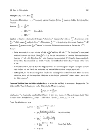 4.2. Rules for Diﬀerentiation                                                                                                  113


                                  dy
Example Let y = x123 . Find          .
                                  dx
                                                                                      dy
Explanation The notation y = x123 represents a power function. To ﬁnd    means to ﬁnd the derivative of the
                                                                      dx
function.
          dy       d 123
Solution      =       x
          dx      dx
                   = 123x123−1           Power Rule

                   = 123x122
                                                                                                     dx123
Caution In the above solution, the ﬁrst step is “substitution”. It can also be written as                  .   It is wrong to write
                                                                                                      dx
dy 123                  dy                                          d 123
   x     which means         multiplied by x123 . The notation         x     is the derivative of the power function x123 . If
dx                      dx                                          dx
              d                      d 123
we consider        as an operator,      x    means “perform the diﬀerentiation operation on the function x123 ”.
              dx                     dx
Remark
                                                                d 0
  •    In the power rule, if we put n = 0, the left side is        x and right side is 0x−1 .   The function x0 is understood
                                                                dx
                                                   d
       to be the constant function 1. Thus x0 = 0 by the rule for derivative of constant. The domain of the
                                             dx
       function x−1 is R  {0}. Therefore, 0x−1 is the function whose domain is R  {0} and is always equal to 0.
       If we extend the domain to R and treat 0x−1 as the constant function 0, then the power rule is true when
       n = 0.
  •    Later in this section, we will show that the power rule is also true for negative integers n using the quotient
       rule (in fact, it is true for all real numbers n; the result will be called the general power rule).
  •    In Chapter 6, we will discuss integration which is the reverse process of diﬀerentiation. There is a result
       called the power rule for integration. However, in this chapter, “power rule” always means “power rule
       for diﬀerentiation”.

Constant Multiple Rule for Diﬀerentiation Let f be a function and let k be a constant. Suppose that f is
diﬀerentiable. Then the function k f is also diﬀerentiable. Moreover, we have
                                                   d                  d
                                                      (k f )(x) = k ·    f (x).
                                                   dx                 dx
 Explanation The function k f is deﬁned by (k f )(x) = k · f (x) for x ∈ dom ( f ). The result means that if f (x)
exists for all x ∈ dom ( f ), then (k f ) (x) = k · f (x) for all x ∈ dom ( f ), that is, (k f ) = k · f .

Proof By deﬁnition, we have
                                                 (k f )(x + h) − (k f )(x)
                             (k f ) (x) = lim
                                             h→0             h
                                                 k · f (x + h) − k · f (x)
                                         = lim                                    Deﬁnition of k f
                                             h→0             h
                                                        f (x + h) − f (x)
                                         = lim k ·
                                             h→0                h
                                                       f (x + h) − f (x)
                                         = k · lim                                Limit Rule (La5s)
                                                h→0            h
                                         = k · f (x)
 