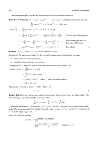 116                                                                                          Chapter 4. Diﬀerentiation


      The last two examples illustrate that polynomials can be diﬀerentiated term by term.

Derivative of Polynomial Let y = an xn + an−1 xn−1 + · · · + a2 x2 + a1 x + a0 be a polynomial. Then we have
                                 dy
                                    = nan xn−1 + (n − 1)an−1 xn−2 + · · · + 2a2 x + a1 .
                                 dx
          dy        d
Proof          =       an xn + an−1 xn−1 + · · · + a2 x2 + a1 x + a0
          dx        dx
                    d         d                   d       d      d
               =       an xn + an−1 xn−1 + · · · + a2 x2 + a1 x + a0                  Term by Term Diﬀerentiation
                    dx        dx                  dx      dx     dx

                        d n        d                 d       d                        Constant Multiple Rule and
               = an        x + an−1 xn−1 + · · · + a2 x2 + a1 x + 0
                        dx         dx                dx      dx                       Derivative of Constant

               = an nxn−1 + an−1 (n − 1)xn−2 + · · · + a2 · (2x) + a1 · 1             Power Rule

Example Let f (x) = 2x (x2 − 5x + 7). Find the derivative of f at 2.
Explanation The question is to ﬁnd f (2). We can ﬁnd f (x) using one of the following two ways:
  •     product rule (will be discussed later);
  •     expand the expression to get a polynomial.
Then putting x = 2, we get the answer. Below we use the second method to ﬁnd f (x).
                      d
Solution f (x) =         2x (x2 − 5x + 7)
                     dx
                         d
                    =       2x3 − 10x2 + 14x
                         dx
                    = 2 · (3x2 ) − 10 · (2x) + 14 · 1      Derivative of Polynomial

                    = 6x2 − 20x + 14

The derivative of f at 2 is f (2) = 6(22 ) − 20(2) + 14
                                      = −2

Product Rule Let f and g be functions with the same domain. Suppose that f and g are diﬀerentiable. Then
the function f g is also diﬀerentiable. Moreover, we have
                                     d                     d                 d
                                        ( f g)(x) = g(x) ·    f (x) + f (x) · g(x).
                                     dx                    dx                dx
 Explanation The function f g is deﬁned by ( f g)(x) = f (x) · g(x) for x belonging to the common domain A of f
and g. The result means that if f (x) and g (x) exist for all x ∈ A, then ( f g) (x) = g(x) f (x) + f (x)g (x) for all
x ∈ A, that is, ( f g) = g f + f g .
Proof By deﬁnition, we have
                                           ( f g)(x + h) − ( f g)(x)
                         ( f g) (x) = lim
                                       h→0             h
                                             f (x + h)g(x + h) − f (x)g(x)
                                   = lim                                       Deﬁnition of f g
                                       h→0                 h
 