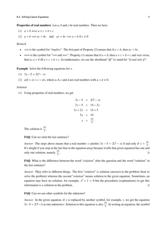 0.3. Solving Linear Equations                                                                                       5


Properties of real numbers Let a, b and c be real numbers. Then we have
 (1) a = b ⇐⇒ a + c = b + c
 (2) a = b =⇒ ac = bc and ac = bc =⇒ a = b if c              0

Remark
  •   =⇒ is the symbol for “implies”. The ﬁrst part of Property (2) means that if a = b, then ac = bc.
  •   ⇐⇒ is the symbol for “=⇒ and ⇐=”. Property (1) means that if a = b, then a + c = b + c and vice versa,
      that is, a = b iﬀ a + c = b + c. In mathematics, we use the shorthand “iﬀ ” to stand for “if and only if ”.

Example Solve the following equations for x.
 (1) 3x − 5 = 2(7 − x)
 (2) a(b + x) = c − dx, where a, b, c and d are real numbers with a + d          0.

Solution
 (1) Using properties of real numbers, we get

                                                   3x − 5 = 2(7 − x)
                                                   3x − 5 = 14 − 2x
                                                  3x + 2x = 14 + 5
                                                       5x = 19
                                                                 19
                                                         x =        .
                                                                 5

                        19
      The solution is      .
                         5

      FAQ Can we omit the last sentence?
                                                                                                                  19
      Answer The steps above means that a real number x satisﬁes 3x − 5 = 2(7 − x) if and only if x = .
                                                                                                                    5
      It’s alright if you stop at the last line in the equation array because it tells that given equation has one and
                                    19
      only one solution, namely .
                                   5

      FAQ What is the diﬀerence between the word “solution” after the question and the word “solution” in
      the last sentence?

      Answer They refer to diﬀerent things. The ﬁrst “solution” is solution (answer) to the problem (how to
      solve the problem) whereas the second “solution” means solution to the given equation. Sometimes, an
      equation may have no solution, for example, x2 + 1 = 0 but the procedures (explanations) to get this
      information is a solution to the problem.

      FAQ Can we use other symbols for the unknown?

      Answer In the given equation, if x is replaced by another symbol, for example, t, we get the equation
                                                                           19
      3t − 5 = 2(7 − t) in one unknown t. Solution to this equation is also . In writing an equation, the symbol
                                                                             5
 