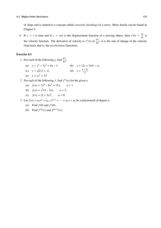 4.3. Higher-Order Derivatives                                                                               125


      of slope and is related to a concept called convexity (bending) of a curve. More details can be found in
      Chapter 5.
                                                                                                           ds
  •   If x = t is time and if y = s(t) is the displacement function of a moving object, then s (t) =            is
                                                                                                           dt
                                                                                 2
                                                                                d s
      the velocity function. The derivative of velocity is s (t) or 2 ; it is the rate of change of the velocity
                                                                   dt
      (function), that is, the acceleration (function).

Exercise 4.3
                                                 d2 y
   1. For each of the following y, ﬁnd                .
                                                 dx2
        (a)    y = x3 − 3x2 + 4x − 1                      (b)   y = (2x + 3)(4 − x)
                   √                                                 1 − 2x
        (c)    y = x (1 + x)                              (d)   y=
                                                                       x2
        (e)    y = (x3 + 1)2
   2. For each of the following f , ﬁnd f (a) for the given a.
        (a)    f (x) = 7x6 − 8x5 + 15x,              a=1
        (b)    f (x) = x2 (1 − 2x),       a=2
        (c)    f (x) = (2 +   3x)2 ,     a=0
   3. Let f (x) = an xn + an−1 xn−1 + · · · + a1 x + a0 be a polynomial of degree n.
        (a)    Find f (0) and f (0).
        (b)    Find f (n) (x) and f (n+1) (x).
 