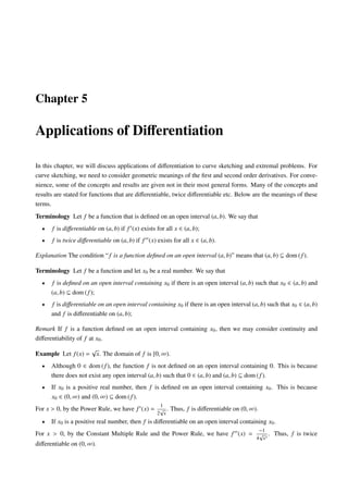 Chapter 5

Applications of Diﬀerentiation

In this chapter, we will discuss applications of diﬀerentiation to curve sketching and extremal problems. For
curve sketching, we need to consider geometric meanings of the ﬁrst and second order derivatives. For conve-
nience, some of the concepts and results are given not in their most general forms. Many of the concepts and
results are stated for functions that are diﬀerentiable, twice diﬀerentiable etc. Below are the meanings of these
terms.
Terminology Let f be a function that is deﬁned on an open interval (a, b). We say that
  •   f is diﬀerentiable on (a, b) if f (x) exists for all x ∈ (a, b);
  •   f is twice diﬀerentiable on (a, b) if f (x) exists for all x ∈ (a, b).

Explanation The condition “ f is a function deﬁned on an open interval (a, b)” means that (a, b) ⊆ dom ( f ).

Terminology Let f be a function and let x0 be a real number. We say that
  •   f is deﬁned on an open interval containing x0 if there is an open interval (a, b) such that x0 ∈ (a, b) and
      (a, b) ⊆ dom ( f );
  •   f is diﬀerentiable on an open interval containing x0 if there is an open interval (a, b) such that x0 ∈ (a, b)
      and f is diﬀerentiable on (a, b);

Remark If f is a function deﬁned on an open interval containing x0 , then we may consider continuity and
diﬀerentiability of f at x0 .
                       √
Example Let f (x) =        x. The domain of f is [0, ∞).
  •   Although 0 ∈ dom ( f ), the function f is not deﬁned on an open interval containing 0. This is because
      there does not exist any open interval (a, b) such that 0 ∈ (a, b) and (a, b) ⊆ dom ( f ).
  •   If x0 is a positive real number, then f is deﬁned on an open interval containing x0 . This is because
      x0 ∈ (0, ∞) and (0, ∞) ⊆ dom ( f ).
                                                    1
For x > 0, by the Power Rule, we have f (x) = √ . Thus, f is diﬀerentiable on (0, ∞).
                                                   2 x
  •   If x0 is a positive real number, then f is diﬀerentiable on an open interval containing x0 .
                                                                                           −1
For x > 0, by the Constant Multiple Rule and the Power Rule, we have f (x) =               √ .    Thus, f is twice
                                                                                          4 x3
diﬀerentiable on (0, ∞).
 