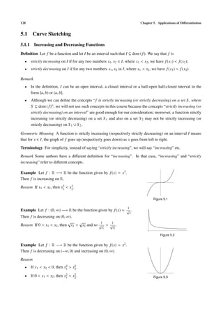 128                                                                          Chapter 5. Applications of Diﬀerentiation


5.1 Curve Sketching
5.1.1 Increasing and Decreasing Functions
Deﬁnition Let f be a function and let I be an interval such that I ⊆ dom ( f ). We say that f is
  •   strictly increasing on I if for any two numbers x1 , x2 ∈ I, where x1 < x2 , we have f (x1 ) < f (x2 );
  •   strictly decreasing on I if for any two numbers x1 , x2 in I, where x1 < x2 , we have f (x1 ) > f (x2 ).

Remark
  •   In the deﬁnition, I can be an open interval, a closed interval or a half-open half-closed interval in the
      form [a, b) or (a, b].
  •   Although we can deﬁne the concepts “ f is strictly increasing (or strictly decreasing) on a set S , where
      S ⊆ dom ( f )”, we will not use such concepts in this course because the concepts “strictly increasing (or
      strictly decreasing) on an interval” are good enough for our consideration; moreover, a function strictly
      increasing (or strictly decreasing) on a set S 1 and also on a set S 2 may not be strictly increasing (or
      strictly decreasing) on S 1 ∪ S 2 .

Geometric Meaning A function is strictly increasing (respectively strictly decreasing) on an interval I means
that for x ∈ I, the graph of f goes up (respectively goes down) as x goes from left to right.

Terminology For simplicity, instead of saying “strictly increasing”, we will say “increasing” etc.

Remark Some authors have a diﬀerent deﬁnition for “increasing”. In that case, “increasing” and “strictly
increasing” refer to diﬀerent concepts.

Example Let f : R −→ R be the function given by f (x) = x3 .
Then f is increasing on R.
                          3    3
Reason If x1 < x2 , then x1 < x2 .

                                                                                      Figure 5.1

                                                                     1
Example Let f : (0, ∞) −→ R be the function given by f (x) = √ .
                                                                      x
Then f is decreasing on (0, ∞).
                             √   √           1   1
Reason If 0 < x1 < x2 , then x1 < x2 and so √ > √ .
                                                    x1     x2

                                                                                          Figure 5.2


Example Let f : R −→ R be the function given by f (x) = x2 .
Then f is decreasing on (−∞, 0) and increasing on (0, ∞).

Reason
  •                         2    2
      If x1 < x2 < 0, then x1 > x2 .

  •                          2    2
      If 0 < x1 < x2 , then x1 < x2 .                                                 Figure 5.3
 