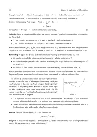 132                                                                            Chapter 5. Applications of Diﬀerentiation


Example Let f : R −→ R be the function given by f (x) = x2 + 4x − 11. Find the critical number(s) of f .
Explanation Because f is diﬀerentiable on R, the question is to ﬁnd the stationary numbers of f .
                                                          d 2
Solution Diﬀerentiating f (x), we get        f (x) =         (x   + 4x − 11)
                                                          dx

                                                     = 2x + 4.
Solving f (x) = 0, we get x = −2 which is the critical number of f .

Deﬁnition Let f be a function and let x0 be a real number such that f is deﬁned on an open interval containing
x0 . We say that
  •   ] f has a relative maximum at x = x0 if f (x0 ) ≥ f (x) for all x suﬃciently close to x0 ;
  •    f has a relative minimum at x = x0 if f (x0 ) ≤ f (x) for all x suﬃciently close to x0 .

Remark The condition “ f (x0 ) ≥ f (x) for all x suﬃciently close to x0 ” means that there exists an open interval
(α, β) with x0 ∈ (α, β) such that f (x0 ) ≥ f (x) for all x ∈ (α, β). The interval (α, β) may be diﬀerent from (a, b).

Terminology Suppose that f has a relative maximum (respectively relative minimum) at x0 . Then
  •   the number x0 is called a relative maximizer (respectively relative minimizer) of f ;
  •   the ordered pair x0 , f (x0 ) is called a relative maximum point (respectively relative minimum point) of
      the graph of f ;
  •   the number f (x0 ) is called a relative maximum value (respectively relative minimum value) of f .

Remark The terms relative maximum value and relative minimum value will not be used in this course because
they are ambiguous; a value can be a relative maximum value as well as a relative minimum value.

   If a function f has a relative maximum (respectively relative min-
imum) at x0 , then the graph of f has a peak (respectively a valley) at            Local maximum point
 x0 , f (x0 ) , that is, the point x0 , f (x0 ) is higher than (respectively
lower than) its neighboring points. However, it may not be the high-
est point (respectively lowest point) on the whole graph. For this
reason, we say that x0 , f (x0 ) is a local maximum point (respectively
local minimum point) of the graph.                                                           Figure 5.4

  •   The adjectives “relative” and “local” will be used interchangeably. For example, a local maximizer
      means a relative maximizer and a local minimum point means a relative minimum point etc.
  •   A local maximizer or a local minimizer will be called a local extremizer and a local maximum point or a
      local minimum point will be called a local extremum point etc.

Remark Consider the function f : [0, 2] −→ R deﬁned by

                                                 f (x) = −2x2 + 3x + 1.

The graph of f is shown in Figure 5.5. Although f (0) ≤ f (x) for all x suﬃciently close to and greater 0, the
number 0 is not considered as a local minimizer of f .
 