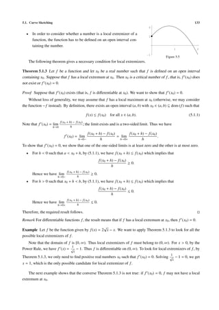 5.1. Curve Sketching                                                                                                       133
                                                                                                 2

  •     In order to consider whether a number is a local extremizer of a
                                                                                                 1
        function, the function has to be deﬁned on an open interval con-
        taining the number.
                                                                                                                   1         2

                                                                                                -1
                                                                                                           Figure 5.5
      The following theorem gives a necessary condition for local extremizers.

Theorem 5.1.3 Let f be a function and let x0 be a real number such that f is deﬁned on an open interval
containing x0 . Suppose that f has a local extremum at x0 . Then x0 is a critical number of f , that is, f (x0 ) does
not exist or f (x0 ) = 0.

Proof Suppose that f (x0 ) exists (that is, f is diﬀerentiable at x0 ). We want to show that f (x0 ) = 0.
    Without loss of generality, we may assume that f has a local maximum at x0 (otherwise, we may consider
the function − f instead). By deﬁnition, there exists an open interval (a, b) with x0 ∈ (a, b) ⊆ dom ( f ) such that

                                                      f (x) ≤ f (x0 ) for all x ∈ (a, b).                               (5.1.1)
                             f (x0 + h) − f (x0 )
Note that f (x0 ) = lim                           ;   the limit exists and is a two-sided limit. Thus we have
                       h→0            h

                                                       f (x0 + h) − f (x0 )       f (x0 + h) − f (x0 )
                                f (x0 ) = lim                               = lim                      .
                                             h→0−               h            h→0+          h
To show that f (x0 ) = 0, we show that one of the one-sided limits is at least zero and the other is at most zero.
  •     For h < 0 such that a < x0 + h, by (5.1.1), we have f (x0 + h) ≤ f (x0 ) which implies that
                                                                 f (x0 + h) − f (x0 )
                                                                                      ≥ 0.
                                                                          h
                                   f (x0 + h) − f (x0 )
        Hence we have lim                                 ≥ 0.
                         h→0−               h
  •     For h > 0 such that x0 + h < b, by (5.1.1), we have f (x0 + h) ≤ f (x0 ) which implies that
                                                                 f (x0 + h) − f (x0 )
                                                                                      ≤ 0.
                                                                          h
                                   f (x0 + h) − f (x0 )
        Hence we have lim                                 ≤ 0.
                         h→0+               h

Therefore, the required result follows.
Remark For diﬀerentiable functions f , the result means that if f has a local extremum at x0 , then f (x0 ) = 0.
                                                √
Example Let f be the function given by f (x) = 2 x − x. We want to apply Theorem 5.1.3 to look for all the
possible local extremizers of f .
   Note that the domain of f is [0, ∞). Thus local extremizers of f must belong to (0, ∞). For x > 0, by the
                             1
Power Rule, we have f (x) = √ − 1. Thus f is diﬀerentiable on (0, ∞). To look for local extremizers of f , by
                                         x
                                                                                                              1
Theorem 5.1.3, we only need to ﬁnd positive real numbers x0 such that f (x0 ) = 0. Solving √ − 1 = 0, we get
                                                                                                               x
x = 1, which is the only possible candidate for local extremizer of f .

    The next example shows that the converse Theorem 5.1.3 is not true: if f (x0 ) = 0, f may not have a local
extremum at x0 .
 