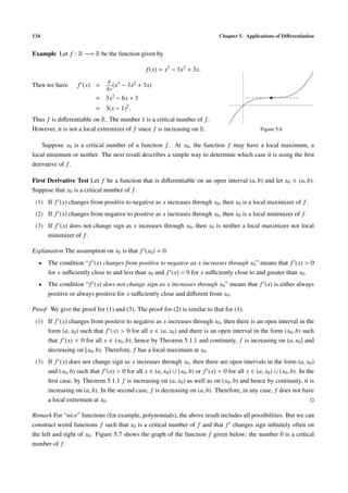 134                                                                             Chapter 5. Applications of Diﬀerentiation


Example Let f : R −→ R be the function given by

                                                 f (x) = x3 − 3x2 + 3x.
                               d 3
Then we have       f (x) =        (x   − 3x2 + 3x)
                               dx
                           = 3x2 − 6x + 3
                           = 3(x − 1)2 .
Thus f is diﬀerentiable on R. The number 1 is a critical number of f .
However, it is not a local extremizer of f since f is increasing on R.                            Figure 5.6


    Suppose x0 is a critical number of a function f . At x0 , the function f may have a local maximum, a
local minimum or neither. The next result describes a simple way to determine which case it is using the ﬁrst
derivative of f .

First Derivative Test Let f be a function that is diﬀerentiable on an open interval (a, b) and let x0 ∈ (a, b).
Suppose that x0 is a critical number of f .
 (1) If f (x) changes from positive to negative as x increases through x0 , then x0 is a local maximizer of f .
 (2) If f (x) changes from negative to positive as x increases through x0 , then x0 is a local minimizer of f .
 (3) If f (x) does not change sign as x increases through x0 , then x0 is neither a local maximizer nor local
     minimizer of f .

Explanation The assumption on x0 is that f (x0 ) = 0.
  •   The condition “ f (x) changes from positive to negative as x increases through x0 ” means that f (x) > 0
      for x suﬃciently close to and less than x0 and f (x) < 0 for x suﬃciently close to and greater than x0 .
  •   The condition “ f (x) does not change sign as x increases through x0 ” means that f (x) is either always
      positive or always positive for x suﬃciently close and diﬀerent from x0 .

Proof We give the proof for (1) and (3). The proof for (2) is similar to that for (1).
 (1) If f (x) changes from positive to negative as x increases through x0 , then there is an open interval in the
     form (a, x0 ) such that f (x) > 0 for all x ∈ (a, x0 ) and there is an open interval in the form (x0 , b) such
     that f (x) < 0 for all x ∈ (x0 , b); hence by Theorem 5.1.1 and continuity, f is increasing on (a, x0 ] and
     decreasing on [x0 , b). Therefore, f has a local maximum at x0 .
 (3) If f (x) does not change sign as x increases through x0 , then there are open intervals in the form (a, x0 )
     and (x0 , b) such that f (x) > 0 for all x ∈ (a, x0 ) ∪ (x0 , b) or f (x) < 0 for all x ∈ (a, x0 ) ∪ (x0 , b). In the
     ﬁrst case, by Theorem 5.1.1 f is increasing on (a, x0 ) as well as on (x0 , b) and hence by continuity, it is
     increasing on (a, b). In the second case, f is decreasing on (a, b). Therefore, in any case, f does not have
     a local extremum at x0 .

Remark For “nice” functions (for example, polynomials), the above result includes all possibilities. But we can
construct weird functions f such that x0 is a critical number of f and that f changes sign inﬁnitely often on
the left and right of x0 . Figure 5.7 shows the graph of the function f given below; the number 0 is a critical
number of f .
 