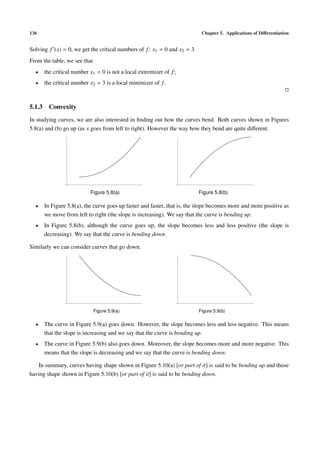 136                                                                         Chapter 5. Applications of Diﬀerentiation


Solving f (x) = 0, we get the critical numbers of f : x1 = 0 and x2 = 3.
From the table, we see that
  •   the critical number x1 = 0 is not a local extremizer of f ;
  •   the critical number x2 = 3 is a local minimizer of f .



5.1.3 Convexity
In studying curves, we are also interested in ﬁnding out how the curves bend. Both curves shown in Figures
5.8(a) and (b) go up (as x goes from left to right). However the way how they bend are quite diﬀerent.




                          Figure 5.8(a)                                    Figure 5.8(b)

  •   In Figure 5.8(a), the curve goes up faster and faster, that is, the slope becomes more and more positive as
      we move from left to right (the slope is increasing). We say that the curve is bending up.
  •   In Figure 5.8(b), although the curve goes up, the slope becomes less and less positive (the slope is
      decreasing). We say that the curve is bending down.

Similarly we can consider curves that go down.




                              Figure 5.9(a)                                Figure 5.9(b)

  •   The curve in Figure 5.9(a) goes down. However, the slope becomes less and less negative. This means
      that the slope is increasing and we say that the curve is bending up.
  •   The curve in Figure 5.9(b) also goes down. Moreover, the slope becomes more and more negative. This
      means that the slope is decreasing and we say that the curve is bending down.

   In summary, curves having shape shown in Figure 5.10(a) [or part of it] is said to be bending up and those
having shape shown in Figure 5.10(b) [or part of it] is said to be bending down.
 