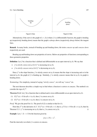 5.1. Curve Sketching                                                                                              137




                           bending
                             up                                                    bending
                                                                                    down




                        Figure 5.10(a)                                          Figure 5.10(b)

    Alternatively, if the curve is the graph of y = f (x) where f is a diﬀerentiable function, the graph is bending
up (respectively bending down) means that the graph is always above (respectively always below) the tangent
lines.

Remark In many books, instead of bending up and bending down, the terms concave up and concave down
respectively are used.

    Bending up and bending down are properties of curves. Below are properties of functions corresponding to
these geometric properties.

Deﬁnition Let f be a function that is deﬁned and diﬀerentiable on an open interval (a, b). We say that
  •    f is strictly convex on (a, b) if f is increasing on (a, b);
  •    f is strictly concave on (a, b) if f is decreasing on (a, b).

    Since f is the slope function, f is strictly convex on (a, b) means that the slope is increasing and so in the
interval (a, b), the graph of f is bending up. Similarly, f is strictly concave means that in (a, b), its graph is
bending down.

Terminology For simplicity, instead of saying “strictly convex”, we will say “convex” etc.

   The next theorem describes a simple way to ﬁnd where a function is convex or concave. The method is to
consider the sign of f .

Theorem 5.1.4 Let f be a function that is deﬁned and is twice diﬀerentiable on an open interval (a, b).
 (1) If f (x) > 0 for all x ∈ (a, b), then f is convex on (a, b).
 (2) If f (x) < 0 for all x ∈ (a, b), then f is concave on (a, b).

Proof We give the proof for (1). The proof of (2) is similar to that for (1).
   Note that f is the derivative of f . If f (x) > 0 for all x ∈ I, that is, ( f ) (x) > 0 for all x ∈ (a, b), then by
Theorem 5.1.1, f is increasing on (a, b), that is, f is convex on (a, b).

Example Let f : R −→ R be the function given by

                                                   f (x) = 27x − x3 .

Find the interval(s) on which f is convex or concave.
 