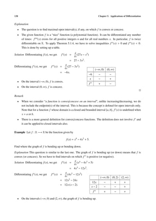 138                                                                                 Chapter 5. Applications of Diﬀerentiation


Explanation
  •   The question is to ﬁnd maximal open interval(s), if any, on which f is convex or concave.
  •   The given function f is a “nice” function (a polynomial function). It can be diﬀerentiated any number
      of times: f (n) (x) exists for all positive integers n and for all real numbers x. In particular, f is twice
      diﬀerentiable on R. To apply Theorem 5.1.4, we have to solve inequalities f (x) > 0 and f (x) < 0.
      This is done by setting up a table.
                                                         d
Solution Diﬀerentiating f (x), we get     f (x) =           (27x − x3 )
                                                         dx
                                                  = 27 − 3x2 .
                                              d
Diﬀerentiating f (x), we get    f (x) =          (27 − 3x2 )
                                              dx
                                                                                  (−∞, 0)    (0, ∞)
                                        = −6x.
                                                                       −6           −           −
                                                                          x         −           +
  •   On the interval (−∞, 0), f is convex.
                                                                          f         +           −
  •   On the interval (0, ∞), f is concave.


Remark
  •   When we consider “a function is convex/concave on an interval”, unlike increasing/decreasing, we do
      not include the endpoint(s) of the interval. This is because the concept is deﬁned for open intervals only.
      Note that for a function f whose domain is a closed and bounded interval [a, b], f (x) is undeﬁned when
      x = a or b.
  •   There is a more general deﬁnition for convex/concave functions. The deﬁnition does not involve f and
      it can be applied to closed intervals also.

Example Let f : R −→ R be the function given by

                                               f (x) = x4 − 4x3 + 5.

Find where the graph of f is bending up or bending down.

Explanation This question is similar to the last one. The graph of f is bending up (or down) means that f is
convex (or concave). So we have to ﬁnd intervals on which f is positive (or negative).
                                                         d 4
Solution Diﬀerentiating f (x), we get     f (x) =           (x   − 4x3 + 5)
                                                         dx
                                                  = 4x3 − 12x2 .
                                              d
Diﬀerentiating f (x), we get    f (x) =          (4x3   − 12x2 )
                                              dx
                                                                                      (−∞, 0)       (0, 2)   (2, ∞)
                                        = 12x2 − 24x
                                                                              12x        −            +        +
                                        = 12x (x − 2).
                                                                              x−2        −            −        +
                                                                              f          +            −        +

  •   On the intervals (−∞, 0) and (2, ∞), the graph of f is bending up.
 
