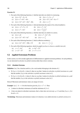 146                                                                                     Chapter 5. Applications of Diﬀerentiation


Exercise 5.1
      1. For each of the following functions f , ﬁnd the interval(s) on which it is increasing.
          (a)   f (x) = 2x2 − 5x + 6                         (b)      f (x) = 1 + 3x − x3
          (c)   f (x) = x3 + 6x2 − 63x                       (d)      f (x) = 2x3 + 9x2 − 6x + 7
                                                                                    4
          (e)   f (x) = 3x4 + 4x3 − 24x2 − 48x                (f)     f (x) = x +
                                                                                    x
      2. For each of the following functions f , ﬁnd and determine the nature of its critical number(s).
          (a)   f (x) = −x2 + 7x − 13             (b)     f (x) = x4 − 2x3
                                                                    x2 + x + 1
          (c)   f (x) = x5 − 15x3                 (d)     f (x) =
                                                                       x+1
      3. For each of the following functions f , ﬁnd the interval(s) on which it is convex.
                       √
          (a) f (x) = x                            (b) f (x) = x3 − 6x2 + 9x
                                                                          2
          (c)   f (x) = 3x5 − 9x4 + 8x3             (d)    f (x) = x +
                                                                          x
      4. For each of the following functions f , ﬁnd its inﬂection number(s).
                                                                                   1       1
          (a)   f (x) = 2x3 + 9x2 − 108x + 35               (b)      f (x) = 1 −       +
                                                                                   x       x2
      5. For each of the following equations, sketch its graph (you have to choose a suitable interval).
          (a)   y = x3 − 6x2              (b)   y = 8x3 − 2x4
          (c)   y = (x2 − 3)2             (d)   y = x3 + x + 1


5.2 Applied Extremum Problems
In this section, we will consider application of diﬀerentiation to applied extremum problems. In such problems,
we are interested in absolute (or global) extrema rather than relative extrema.

5.2.1 Absolute Extrema
Deﬁnition Let f be a function and let x0 be a real number belonging to the domain of f .
  •      If f (x0 ) ≥ f (x) for all x ∈ dom ( f ), then we say that f attains its (absolute or global) maximum at x0 and
         that the number f (x0 ) is the (absolute or global) maximum (value) of f .
  •      If f (x0 ) ≤ f (x) for all x ∈ dom ( f ), then we say that f attains its (absolute or global) minimum at x0 and
         that the number f (x0 ) is the (absolute or global) minimum (value) of f .

Remark Maximum and minimum values are unique (if exist).

Example Let f : R −→ R be the function given by f (x) = x2 + 1. Then
  •      f attains its (absolute) minimum at 0 and the minimum of f is 1;
  •      f does not attain its (absolute) maximum, that is, there does not exist any x0 ∈ R such that f (x0 ) ≥ f (x)
         for all x ∈ R.

Terminology Maximum and minimum (values) of a function f are called (absolute or global) extrema of f .
 