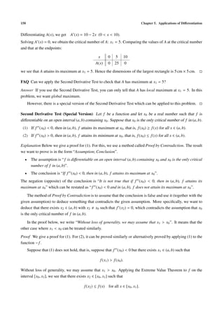 150                                                                                 Chapter 5. Applications of Diﬀerentiation


Diﬀerentiating A(x), we get      A (x) = 10 − 2x (0 < x < 10).
Solving A (x) = 0, we obtain the critical number of A: x1 = 5. Comparing the values of A at the critical number
and that at the endpoints:

                                                    x         0     5        10
                                                  A(x)        0    25        0
we see that A attains its maximum at x1 = 5. Hence the dimensions of the largest rectangle is 5 cm × 5 cm.

FAQ Can we apply the Second Derivative Test to check that A has maximum at x1 = 5?

Answer If you use the Second Derivative Test, you can only tell that A has local maximum at x1 = 5. In this
problem, we want global maximum.
      However, there is a special version of the Second Derivative Test which can be applied to this problem.

Second Derivative Test (Special Version) Let f be a function and let x0 be a real number such that f is
diﬀerentiable on an open interval (a, b) containing x0 . Suppose that x0 is the only critical number of f in (a, b).
 (1) If f (x0 ) < 0, then in (a, b), f attains its maximum at x0 , that is, f (x0 ) ≥ f (x) for all x ∈ (a, b).
 (2) If f (x0 ) > 0, then in (a, b), f attains its minimum at x0 , that is, f (x0 ) ≤ f (x) for all x ∈ (a, b).

Explanation Below we give a proof for (1). For this, we use a method called Proof by Contradiction. The result
we want to prove is in the form “Assumption; Conclusion”.
  •     The assumption is “ f is diﬀerentiable on an open interval (a, b) containing x0 and x0 is the only critical
        number of f in (a, b)”.
  •     The conclusion is “If f (x0 ) < 0, then in (a, b), f attains its maximum at x0 ”.
The negation (opposite) of the conclusion is “It is not true that if f (x0 ) < 0, then in (a, b), f attains its
maximum at x0 ” which can be restated as “ f (x0 ) < 0 and in (a, b), f does not attain its maximum at x0 ”.

     The method of Proof by Contradiction is to assume that the conclusion is false and use it (together with the
given assumption) to deduce something that contradicts the given assumption. More speciﬁcally, we want to
deduce that there exists x2 ∈ (a, b) with x2 x0 such that f (x2 ) = 0, which contradicts the assumption that x0
is the only critical number of f in (a, b).

    In the proof below, we write “Without loss of generality, we may assume that x1 > x0 ”. It means that the
other case where x1 < x0 can be treated similarly.

Proof We give a proof for (1). For (2), it can be proved similarly or alternatively proved by applying (1) to the
function − f .
      Suppose that (1) does not hold, that is, suppose that f (x0 ) < 0 but there exists x1 ∈ (a, b) such that

                                                        f (x1 ) > f (x0 ).

Without loss of generality, we may assume that x1 > x0 . Applying the Extreme Value Theorem to f on the
interval [x0 , x1 ], we see that there exists x2 ∈ [x0 , x1 ] such that

                                          f (x2 ) ≤ f (x) for all x ∈ [x0 , x1 ].
 