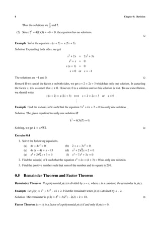 8                                                                                               Chapter 0. Revision

                                 5
        Thus the solutions are       and 2.
                                 2

    (2) Since 22 − 4(1)(3) = −8 < 0, the equation has no solutions.


Example Solve the equation x (x + 2) = x (2x + 3).

Solution Expanding both sides, we get

                                                x2 + 2x     =   2x2 + 3x
                                                 x2 + x     =   0
                                              x (x + 1)     =   0
                                                     x = 0 or x = −1

The solutions are −1 and 0.

Remark If we cancel the factor x on both sides, we get x + 2 = 2x + 3 which has only one solution. In canceling
the factor x, it is assumed that x 0. However, 0 is a solution and so this solution is lost. To use cancellation,
we should write
                            x (x + 2) = x (2x + 3) ⇐⇒ x + 2 = 2x + 3 or x = 0
                                                    .
                                                    .
                                                    .
Example Find the value(s) of k such that the equation 3x2 + kx + 7 = 0 has only one solution.

Solution The given equation has only one solution iﬀ

                                                     k2 − 4(3)(7) = 0.
                     √
Solving, we get k = ± 84.

Exercise 0.4
     1. Solve the following equations.
          (a)   4x − 4x2 = 0                  (b)     2 + x − 3x2 = 0
                                                            √
          (c)   4x (x − 4) = x − 15           (d)     x2 + 2 2x + 2 = 0
                      √
          (e)   x2 + 2 2x + 3 = 0              (f)    x3 − 7x2 + 3x = 0
     2. Find the value(s) of k such that the equation x2 + kx + (k + 3) = 0 has only one solution.
     3. Find the positive number such that sum of the number and its square is 210.


0.5 Remainder Theorem and Factor Theorem
Remainder Theorem If a polynomial p(x) is divided by x − c, where c is a constant, the remainder is p(c).

Example Let p(x) = x3 + 3x2 − 2x + 2. Find the remainder when p(x) is divided by x − 2.

Solution The remainder is p(2) = 23 + 3(22 ) − 2(2) + 2 = 18.

Factor Theorem (x − c) is a factor of a polynomial p(x) if and only if p(c) = 0.
 