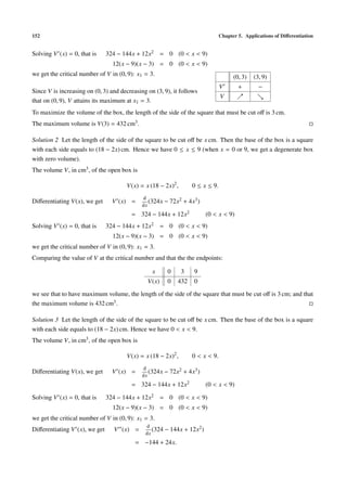 152                                                                            Chapter 5. Applications of Diﬀerentiation


Solving V (x) = 0, that is     324 − 144x + 12x2 = 0 (0 < x < 9)
                                 12(x − 9)(x − 3) = 0 (0 < x < 9)
we get the critical number of V in (0, 9): x1 = 3.                                   (0, 3)   (3, 9)
                                                                               V       +        −
Since V is increasing on (0, 3) and decreasing on (3, 9), it follows
                                                                               V
that on (0, 9), V attains its maximum at x1 = 3.
To maximize the volume of the box, the length of the side of the square that must be cut oﬀ is 3 cm.
The maximum volume is V(3) = 432 cm3 .

Solution 2 Let the length of the side of the square to be cut oﬀ be x cm. Then the base of the box is a square
with each side equals to (18 − 2x) cm. Hence we have 0 ≤ x ≤ 9 (when x = 0 or 9, we get a degenerate box
with zero volume).
The volume V, in cm3 , of the open box is

                                      V(x) = x (18 − 2x)2 ,       0 ≤ x ≤ 9.
                                             d
Diﬀerentiating V(x), we get      V (x) =        (324x − 72x2   + 4x3 )
                                             dx
                                        = 324 − 144x + 12x2              (0 < x < 9)
Solving V (x) = 0, that is     324 − 144x + 12x2 = 0 (0 < x < 9)
                                 12(x − 9)(x − 3) = 0 (0 < x < 9)
we get the critical number of V in (0, 9): x1 = 3.
Comparing the value of V at the critical number and that the the endpoints:

                                                 x     0      3    9
                                               V(x)    0   432     0

we see that to have maximum volume, the length of the side of the square that must be cut oﬀ is 3 cm; and that
the maximum volume is 432 cm3 .

Solution 3 Let the length of the side of the square to be cut oﬀ be x cm. Then the base of the box is a square
with each side equals to (18 − 2x) cm. Hence we have 0 < x < 9.
The volume V, in cm3 , of the open box is

                                      V(x) = x (18 − 2x)2 ,       0 < x < 9.
                                             d
Diﬀerentiating V(x), we get      V (x) =        (324x − 72x2   + 4x3 )
                                             dx
                                        = 324 − 144x + 12x2              (0 < x < 9)

Solving V (x) = 0, that is     324 − 144x + 12x2 = 0 (0 < x < 9)
                                 12(x − 9)(x − 3) = 0 (0 < x < 9)
we get the critical number of V in (0, 9): x1 = 3.
                                              d
Diﬀerentiating V (x), we get     V (x) =         (324 − 144x + 12x2 )
                                              dx
                                          = −144 + 24x.
 
