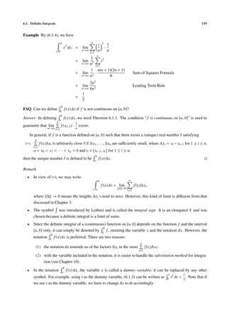 6.1. Deﬁnite Integrals                                                                                                                               159


Example By (6.1.4), we have
                                   1                           n             2
                                                                         i           1
                                       x2 dx =         lim                       ·
                               0                       n→∞
                                                               i=1
                                                                         n           n
                                                                     n
                                                       1
                                                 =     lim    i2
                                                   n→∞ n3
                                                          i=1
                                                       1 n(n + 1)(2n + 1)
                                                 = lim 3 ·                                            Sum of Squares Formula
                                                   n→∞ n         6
                                                       2n3
                                                 =     lim                                            Leading Term Rule
                                                   n→∞ 6n3
                                                   1
                                                 =
                                                   3
                                b
FAQ Can we deﬁne               a
                                       f (x) dx if f is not continuous on [a, b]?
                                b
Answer In deﬁning              a
                                       f (x) dx, we need Theorem 6.1.1. The condition “ f is continuous on [a, b]” is used to
                           n                     1
guarantee that lim                 f (xi−1 ) ·       exists.
                   n→∞ i=1                       n

      In general, if f is a function deﬁned on [a, b] such that there exists a (unique) real number I satisfying
         n
 (∗)          f (ti )∆xi is arbitrarily close I if ∆x1 , . . . , ∆xn are suﬃciently small, where ∆xi = xi − xi−1 for 1 ≤ i ≤ n,
        i=1
        a = x0 < x1 < · · · < xn = b and ti ∈ [xi−1 , xi ] for 1 ≤ i ≤ n,
                                                                    b
then the unique number I is deﬁned to be                           a
                                                                         f (x) dx.

Remark
  •     In view of (∗), we may write
                                                                         b                      n
                                                                             f (x) dx = lim           f (ti )∆xi ,
                                                                     a                   ∆ →0
                                                                                                i=1

        where ∆ → 0 means the lengths ∆xi ’s tend to zero. However, this kind of limit is diﬀerent from that
        discussed in Chapter 3.
  •     The symbol was introduced by Leibniz and is called the integral sign. It is an elongated S and was
        chosen because a deﬁnite integral is a limit of sums.
  •     Since the deﬁnite integral of a (continuous) function on [a, b] depends on the function f and the interval
                                                  b
        [a, b] only, it can simply be denoted by a f , omitting the variable x and the notation dx. However, the
                      b
        notation     a
                          f (x) dx is preferred. There are two reasons:
                                                                                                           n
         (1) the notation dx reminds us of the factors ∆xi in the sums                                          f (ti )∆xi ;
                                                                                                          i=1
         (2) with the variable included in the notation, it is easier to handle the substitution method for integra-
             tion (see Chapter 10).
                                    b
  •     In the notation            a
                                        f (x) dx, the variable x is called a dummy variable; it can be replaced by any other
                                                                                                                                1 2       1
        symbol. For example, using t as the dummy variable, (6.1.3) can be written as                                          0
                                                                                                                                 t dt   = . Note that if
                                                                                                                                          3
        we use t as the dummy variable, we have to change dx to dt accordingly.
 