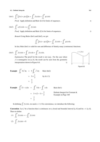 6.1. Deﬁnite Integrals                                                                                                                                               161

              b                                                  b                             b
(Int1)             f (x) + g(x) dx =                                 f (x) dx +                    g(x) dx
          a                                                  a                             a

         Proof Apply deﬁnition and Rule (L4) for limits of sequences.

              b                                      b
(Int2)            α f (x) dx = α                         f (x) dx
          a                                      a

         Proof Apply deﬁnition and Rule (L5s) for limits of sequences.

         Remark Using Rules (Int1) and (Int2), we get
                                                                                 b                               b                    b
                                                                                     f (x) − g(x) dx =               f (x) dx −           g(x) dx.
                                                                             a                               a                    a

         In fact, Rule (Int1) is valid for sum and diﬀerence of ﬁnitely many (continuous) functions.

              b                          c                                       b
                                                                                                                                                         y = f (x)
(Int3)            f (x) dx =                 f (x) dx +                              f (x) dx.
          a                          a                                       c

         Explanation The proof for the result is not easy. For the case where
          f is nonnegative on [a, b], the result can be seen from the geometric
         interpretation shown in Figure 6.6.
                                                                                                                                                     a           c    b
                                                                                                                                                         Figure 6.6
                         1                                           1
 Example                     5x2 dx = 5                                  x2 dx            Rule (Int2)
                     0                                           0
                                                                     1
                                             = 5×                                         by (6.1.3)
                                                                     3
                                                         5
                                             =
                                                         3
                         2                                               2                    2
 Example                     (3 − x) dx =                                    3 dx −               x dx       Rule (Int1)
                     1                                               1                    1

                                                                                              3              Deﬁnite Integral for Constant &
                                                     = 3 × (2 − 1) −
                                                                                              2              Example on Page 160
                                                                 3
                                                     =
                                                                 2
                              b
     In deﬁning              a
                                  f (x) dx, we need a < b. For convenience, we introduce the following:

 Convention Let f be a function that is continuous on a closed and bounded interval [a, b] and let c ∈ [a, b].
 Then we deﬁne
              a                                  b
  (1)             f (x) dx = −                       f (x) dx
          b                                  a
              c
  (2)             f (x) dx = 0
          c
 