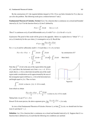 6.2. Fundamental Theorem of Calculus                                                                                                                 163


    By the construction of F, the required deﬁnite integral is F(b). If we can ﬁnd a formula for F(x), then we
can solve the problem. The following result gives a relation between F and f .

Fundamental Theorem of Calculus, Version 1 Let f be a function that is continuous on a closed and bounded
interval [a, b]. Let F be the function from [a, b] into R deﬁned by
                                                                 x
                                                F(x) =               f (t) dt            for a ≤ t ≤ b.
                                                             a

Then F is continuous on [a, b] and diﬀerentiable on (a, b) with F (x) = f (x) for all x ∈ (a, b).

Explanation The proof of this result will be given in the appendix. Below we explain how to “obtain” F = f
on (a, b) intuitively for the case where f is nonnegative on [a, b]. Recall that
                                                                               F(x + h) − F(x)
                                                      F (x) = lim                              .
                                                                     h→0              h
For x ∈ (a, b) and for suﬃciently small h > 0 (such that a + h ≤ b), we have
                                               x+h                        x
              F(x + h) − F(x) =                      f (t) dt −               f (t) dt                                 by construction of F
                                           a                             a
                                                x                        x+h                      x
                                     =              f (t) dt +                 f (t) dt −             f (t) dt         Rule (Int3)
                                               a                     x                        a
                                               x+h
                                     =               f (t) dt.
                                           x
              x+h
Note that x f (t) dt is the area of the region below the graph
of f (and above the horizontal axis) from x to x + h. If h is
small, then [x, x+h] is a short interval and the area of the small
region under consideration can be approximated by the area of
the rectangular region with base [x, x+h] on the horizontal axis
and height equal to f (x). Thus we have                                                                     a             x      x+h             b
                                                                                                                              Figure 6.8
              x+h
                    f (t) dt is close to f (x) · h if h is small,
          x

from which we obtain
                                                             x+h
                               F(x + h) − F(x)              x
                                                                     f (t) dt
                                               =                                   is close to f (x) if h is small.
                                      h                              h
Taking limit, we get F (x) = f (x).
                                                                                         F(x + h) − F(x)
Remark To be more precise, the above argument gives lim                                                          = f (x) only.
                                                                                h→0+            h

                                                                                                                  b
    In view of the Fundamental Theorem of Calculus (Version 1), to ﬁnd                                           a
                                                                                                                      f (x) dx, we should look for func-
tions G such that G = f .

Deﬁnition Let f be a function that is continuous on a closed and bounded interval [a, b]. Suppose that G is a
function that is deﬁned on [a, b] such that the following two conditions are satisﬁed:
 