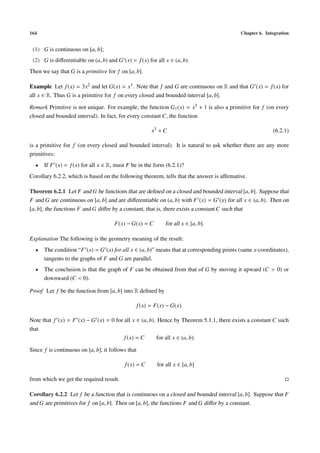 164                                                                                       Chapter 6. Integration


 (1) G is continuous on [a, b];
 (2) G is diﬀerentiable on (a, b) and G (x) = f (x) for all x ∈ (a, b).
Then we say that G is a primitive for f on [a, b].

Example Let f (x) = 3x2 and let G(x) = x3 . Note that f and G are continuous on R and that G (x) = f (x) for
all x ∈ R. Thus G is a primitive for f on every closed and bounded interval [a, b].

Remark Primitive is not unique. For example, the function G1 (x) = x3 + 1 is also a primitive for f (on every
closed and bounded interval). In fact, for every constant C, the function

                                                         x3 + C                                         (6.2.1)

is a primitive for f (on every closed and bounded interval). It is natural to ask whether there are any more
primitives:
  •   If F (x) = f (x) for all x ∈ R, must F be in the form (6.2.1)?
Corollary 6.2.2, which is based on the following theorem, tells that the answer is aﬃrmative.

Theorem 6.2.1 Let F and G be functions that are deﬁned on a closed and bounded interval [a, b]. Suppose that
F and G are continuous on [a, b] and are diﬀerentiable on (a, b) with F (x) = G (x) for all x ∈ (a, b). Then on
[a, b], the functions F and G diﬀer by a constant, that is, there exists a constant C such that

                                      F(x) − G(x) = C          for all x ∈ [a, b].

Explanation The following is the geometry meaning of the result:
  •   The condition “F (x) = G (x) for all x ∈ (a, b)” means that at corresponding points (same x-coordinates),
      tangents to the graphs of F and G are parallel.
  •   The conclusion is that the graph of F can be obtained from that of G by moving it upward (C > 0) or
      downward (C < 0).

Proof Let f be the function from [a, b] into R deﬁned by

                                                   f (x) = F(x) − G(x).

Note that f (x) = F (x) − G (x) = 0 for all x ∈ (a, b). Hence by Theorem 5.1.1, there exists a constant C such
that
                                        f (x) = C      for all x ∈ (a, b).

Since f is continuous on [a, b], it follows that

                                          f (x) = C        for all x ∈ [a, b]

from which we get the required result.

Corollary 6.2.2 Let f be a function that is continuous on a closed and bounded interval [a, b]. Suppose that F
and G are primitives for f on [a, b]. Then on [a, b], the functions F and G diﬀer by a constant.
 