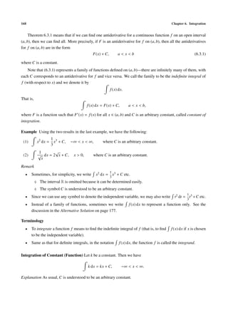 168                                                                                             Chapter 6. Integration


     Theorem 6.3.1 means that if we can ﬁnd one antiderivative for a continuous function f on an open interval
(a, b), then we can ﬁnd all. More precisely, if F is an antiderivative for f on (a, b), then all the antiderivatives
for f on (a, b) are in the form
                                           F(x) + C,        a<x<b                                            (6.3.1)

where C is a constant.
    Note that (6.3.1) represents a family of functions deﬁned on (a, b)—there are inﬁnitely many of them, with
each C corresponds to an antiderivative for f and vice versa. We call the family to be the indeﬁnite integral of
f (with respect to x) and we denote it by
                                                         f (x) dx.

That is,
                                           f (x) dx = F(x) + C,      a < x < b,

where F is a function such that F (x) = f (x) for all x ∈ (a, b) and C is an arbitrary constant, called constant of
integration.

Example Using the two results in the last example, we have the following:
                      1 3
 (1)        x2 dx =     x + C,   −∞ < x < ∞,        where C is an arbitrary constant.
                      3
             1       √
 (2)         √ dx = 2 x + C,      x > 0,      where C is an arbitrary constant.
              x
Remark
                                                         1
  •    Sometimes, for simplicity, we write      x2 dx = x3 + C etc.
                                                         3
           ♦ The interval R is omitted because it can be determined easily.
           ♦ The symbol C is understood to be an arbitrary constant.
                                                                                                          1
  •    Since we can use any symbol to denote the independent variable, we may also write          t2 dt = t3 + C etc.
                                                                                                          3
  •    Instead of a family of functions, sometimes we write          f (x) dx to represent a function only. See the
       discussion in the Alternative Solution on page 177.

Terminology
  •    To integrate a function f means to ﬁnd the indeﬁnite integral of f (that is, to ﬁnd      f (x) dx if x is chosen
       to be the independent variable).
  •    Same as that for deﬁnite integrals, in the notation     f (x) dx, the function f is called the integrand.

Integration of Constant (Function) Let k be a constant. Then we have

                                           k dx = kx + C,         −∞ < x < ∞.

Explanation As usual, C is understood to be an arbitrary constant.
 
