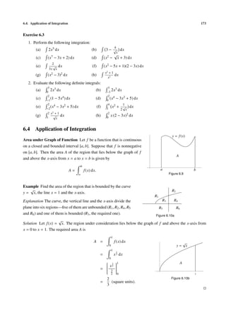 6.4. Application of Integration                                                                                                    173


Exercise 6.3
   1. Perform the following integration:
                                                                            4
        (a)      2x5 dx                             (b)           3 − √ dx
                                                                       x
                                                                      √
        (c)      (x7 − 3x + 2) dx                   (d)          (x2 − x + 3) dx
                   2
        (e)        √    dx                           (f)         (x2 − 5x + 1)(2 − 3x) dx
                 3x x
                                                                 x2 + 1
        (g)      (x2 − 3)2 dx                       (h)                     dx
                                                                   x2
   2. Evaluate the following deﬁnite integrals:
                 3                                                 3
        (a)     0
                   2x3 dx                              (b)        −3
                                                                      2x3 dx
                 2                                                 2 4
        (c)     −1
                   (1 − 5x4 ) dx                       (d)        0
                                                                     (x − 3x2 + 5) dx
                 2 4                                               4 2       1
        (e)     −2
                   (x − 3x2 + 5) dx                        (f)    1
                                                                      x + √ dx
                                                                           2 x
                 2 x2 + 1                                          2
        (g)     1
                     √      dx                         (h)        0
                                                                       x (2 − 3x)2 dx
                       x


6.4     Application of Integration
                                                                                                         y = f (x)
Area under Graph of Function Let f be a function that is continuous
on a closed and bounded interval [a, b]. Suppose that f is nonnegative
on [a, b]. Then the area A of the region that lies below the graph of f
                                                                                                              A
and above the x-axis from x = a to x = b is given by
                                           b
                                  A=           f (x) dx.                                         a                             b
                                       a                                                               Figure 6.9



Example Find the area of the region that is bounded by the curve
   √                                                                                                     R2
y = x, the line x = 1 and the x-axis.
                                                                                            R1
Explanation The curve, the vertical line and the x-axis divide the                                R3      R4
plane into six regions—ﬁve of them are unbounded (R1 , R2 , R4 , R5                              R5           R6
and R6 ) and one of them is bounded (R3 , the required one).                                Figure 6.10a
                        √
Solution Let f (x) = x. The region under consideration lies below the graph of f and above the x-axis from
x = 0 to x = 1. The required area A is
                                                                        1
                                                      A =                   f (x) dx                                   √
                                                                    0                                         y=           x
                                                                        1
                                                                             1
                                                             =              x 2 dx
                                                                    0
                                                                3 1                                              A
                                                                x2 
                                                                   
                                                             =  3 
                                                               
                                                               
                                                                   
                                                                    
                                                                    
                                                                        2       0                                              1

                                                                  2                                     Figure 6.10b
                                                             =      (square units).
                                                                  3
 