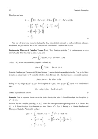 176                                                                                                                               Chapter 6. Integration


Therefore, we have
                                       2                                                        3
                       A =                 (x3 − 5x2 + 6x) − 0 dx +                                 0 − (x3 − 5x2 + 6x)] dx
                                   0                                                        2
                                                                    2                                  3
                                x4 5x3                                  x4 5x3
                           =      −    + 3x2                          −   −    + 3x2
                                4   3                               0   4   3                          2
                                8      9 8
                           =      −0 −  −
                                3      4 3
                               37
                           =      .
                               12

   Next we will give some examples that can be done using deﬁnite integrals as well as indeﬁnite integrals.
Before that, we give a result that is also known as the Fundamental Theorem of Calculus.

Fundamental Theorem of Calculus, Version 3 Let f be a function such that f is continuous on an open
interval (a, b). Then for every x0 ∈ (a, b), we have
                                                        x
                                       f (x) =              f (t) dt + f (x0 ) for all x ∈ (a, b).
                                                       x0

Proof Let g be the function from (a, b) into R deﬁned by
                                                                x
                                               g(x) =                   f (t) dt       for a < x < b.
                                                               x0

From the Fundamental Theorem of Calculus (Version 1), we see that g is an antiderivative for f on (a, b). Since
f is also an antiderivative of f on (a, b), it follows from Theorem 6.3.1 that there exists a constant k such that

                                                    f (x) − g(x) = k               for all x ∈ (a, b).
                                                                                                                        x0
Putting x = x0 , we get f (x0 ) − g(x0 ) = k which yields k = f (x0 ) since g(x0 ) =                                   x0
                                                                                                                             f (t) dt = 0. Therefore we
have
                                        f (x) = g(x) + f (x0 ) for all x ∈ (a, b)

and the required result follows.

Example Find an equation for the curve that passes through the point (1, 0) and has slope function given by
x3 − 2x + 1.

Solution Let the curve be given by y = f (x). Since the curve passes through the point (1, 0), it follows that
f (1) = 0. From the given slope function, we have f (x) = x3 − 2x + 1. Taking x0 = 1 in the Fundamental
Theorem of Calculus (Version 3), we have
                                                x                                           x
                         f (x) =                    f (t) dt + f (1) =                          (t3 − 2t + 1) dt + 0
                                            1                                           1
                                                                x
                                           t4                                          x4            1
                                =                   − t2 + t                   =          − x2 + x −   −1+1
                                            4                   1                      4             4
                                           x4             1
                                =               − x2 + x − .
                                           4              4
 