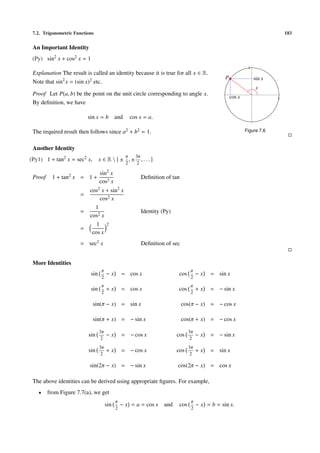 7.2. Trigonometric Functions                                                                                                   183


 An Important Identity
 (Py) sin2 x + cos2 x = 1
                                                                                                                1
 Explanation The result is called an identity because it is true for all x ∈ R.
                                                                                                   P                sin x
 Note that sin2 x = (sin x)2 etc.
                                                                                                                     x
 Proof Let P(a, b) be the point on the unit circle corresponding to angle x.
                                                                                                       cos x                1
 By deﬁnition, we have

                          sin x = b and                cos x = a.

 The required result then follows since a2 + b2 = 1.                                                           Figure 7.6


 Another Identity
                                                   π     3π
(Py1) 1 + tan2 x = sec2 x,        x ∈ R  ± ,±              ,...
                                                   2      2

                                  sin2 x
 Proof     1 + tan2 x = 1 +                                Deﬁnition of tan
                                  cos2 x
                           cos2 x + sin2 x
                      =
                               cos2 x
                             1
                      =                                    Identity (Py)
                           cos2 x
                              1 2
                      =
                            cos x
                      = sec2 x                             Deﬁnition of sec


 More Identities
                                  π                                               π
                            sin        −x        = cos x                   cos         −x    = sin x
                                  2                                               2
                                  π                                               π
                            sin        +x        = cos x                   cos         +x    = − sin x
                                  2                                               2

                             sin(π − x) = sin x                               cos(π − x) = − cos x

                             sin(π + x) = − sin x                             cos(π + x) = − cos x

                                  3π                                              3π
                          sin          −x        = − cos x                 cos         −x    = − sin x
                                   2                                               2
                                  3π                                              3π
                          sin          +x        = − cos x                 cos         +x    = sin x
                                   2                                               2

                           sin(2π − x) = − sin x                           cos(2π − x) = cos x

 The above identities can be derived using appropriate ﬁgures. For example,
   •     from Figure 7.7(a), we get
                                             π                                     π
                                       sin       − x = a = cos x     and    cos        − x = b = sin x.
                                             2                                     2
 