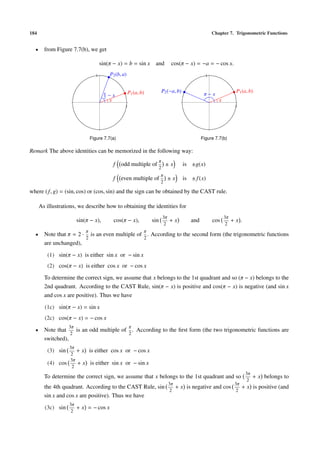 184                                                                                                   Chapter 7. Trigonometric Functions


  •     from Figure 7.7(b), we get

                                       sin(π − x) = b = sin x        and        cos(π − x) = −a = − cos x.
                                   1        P2 (b, a)                                             1



                                                        P1 (a, b)         P2 (−a, b)                               P1 (a, b)
                                        π
                                            −x                                                   π−x
                                        2
                                            x                                                            x
                                                    1                                                              1




                                Figure 7.7(a)                                                   Figure 7.7(b)

Remark The above identities can be memorized in the following way:
                                                                      π
                                             f    odd multiple of             ±x       is ±g(x)
                                                                      2
                                                                          π
                                             f    even multiple of            ±x       is ± f (x)
                                                                          2

where ( f, g) = (sin, cos) or (cos, sin) and the sign can be obtained by the CAST rule.

      As illustrations, we describe how to obtaining the identities for
                                                                          3π                                 3π
                        sin(π − x),           cos(π − x),           sin        +x         and         cos         +x.
                                                                           2                                  2
                            π                                   π
  •     Note that π = 2 · is an even multiple of . According to the second form (the trigonometric functions
                         2                      2
        are unchanged),

         (1) sin(π − x) is either sin x or − sin x
         (2) cos(π − x) is either cos x or − cos x

        To determine the correct sign, we assume that x belongs to the 1st quadrant and so (π − x) belongs to the
        2nd quadrant. According to the CAST Rule, sin(π − x) is positive and cos(π − x) is negative (and sin x
        and cos x are positive). Thus we have

        (1c) sin(π − x) = sin x
        (2c) cos(π − x) = − cos x
                   3π                                   π
  •     Note that    is an odd multiple of . According to the ﬁrst form (the two trigonometric functions are
                   2                      2
        switched),
                   3π
         (3) sin      +x        is either cos x or − cos x
                    2
                   3π
         (4) cos      +x        is either sin x or − sin x
                    2
                                                                                                                        3π
        To determine the correct sign, we assume that x belongs to the 1st quadrant and so                                   + x belongs to
                                                                                                                         2
                                                                               3π                                  3π
        the 4th quadrant. According to the CAST Rule, sin   + x is negative and cos   + x is positive (and
                                                          2                         2
        sin x and cos x are positive). Thus we have
                   3π
        (3c) sin        + x = − cos x
                    2
 
