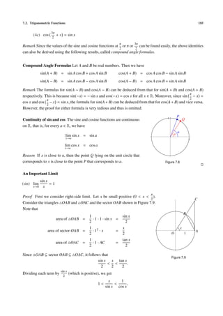 7.2. Trigonometric Functions                                                                                                185

                  3π
      (4c) cos         + x = sin x
                   2
                                                                    π           3π
Remark Since the values of the sine and cosine functions at or π or can be found easily, the above identities
                                                            2       2
can also be derived using the following results, called compound angle formulas.


Compound Angle Formulas Let A and B be real numbers. Then we have
            sin(A + B) = sin A cos B + cos A sin B                  cos(A + B) = cos A cos B − sin A sin B
            sin(A − B) = sin A cos B − cos A sin B                  cos(A − B) = cos A cos B + sin A sin B

Remark The formulas for sin(A − B) and cos(A − B) can be deduced from that for sin(A + B) and cos(A + B)
                                                                                                      π
respectively. This is because sin(−x) = − sin x and cos(−x) = cos x for all x ∈ R. Moreover, since sin − x =
               π                                                                                      2
cos x and cos − x = sin x, the formula for sin(A + B) can be deduced from that for cos(A + B) and vice versa.
               2
However, the proof for either formula is very tedious and thus is omitted.

                                                                                               1
                                                                                                        P
Continuity of sin and cos The sine and cosine functions are continuous                                          Q
on R, that is, for every a ∈ R, we have
                                                                                                        a
                               lim sin x = sin a                                                    x
                               x→a                                                                                  1

                            lim cos x = cos a
                            x→a

Reason If x is close to a, then the point Q lying on the unit circle that
corresponds to x is close to the point P that corresponds to a.                               Figure 7.8


An Important Limit
            sin x
(sin) lim         =1
      x→0     x
                                                                                      π
Proof First we consider right-side limit. Let x be small positive (0 < x < ).
                                                                           2                                            C
Consider the triangles OAB and OAC and the sector OAB shown in Figure 7.9.
Note that
                                                                                                                B
                                              1                         sin x
                       area of OAB =            · 1 · 1 · sin x =
                                              2                           2
                                              1 2                       x                                   x
                area of sector OAB =            ·1 ·x           =                                                       A
                                              2                         2                          O            1
                                              1                         tan x
                       area of OAC =            · 1 · AC        =
                                              2                           2

Since OAB ⊆ sector OAB ⊆ OAC, it follows that
                                                                                                   Figure 7.9
                                       sin x x tan x
                                            < <      .
                                         2    2  2
                         sin x
Dividing each term by            (which is positive), we get
                           2
                                                             x     1
                                                   1<           <      ,
                                                           sin x cos x
 