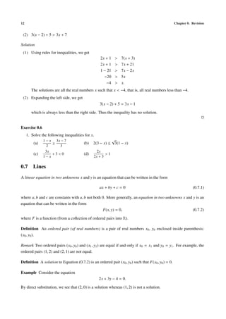 12                                                                                                  Chapter 0. Revision


 (2) 3(x − 2) + 5 > 3x + 7

Solution
 (1) Using rules for inequalities, we get
                                                   2x + 1   >   7(x + 3)
                                                   2x + 1   >   7x + 21
                                                   1 − 21   >   7x − 2x
                                                     −20    >   5x
                                                      −4    >   x.
        The solutions are all the real numbers x such that x < −4, that is, all real numbers less than −4.
 (2) Expanding the left side, we get
                                                  3(x − 2) + 5 = 3x − 1

        which is always less than the right side. Thus the inequality has no solution.


Exercise 0.6
     1. Solve the following inequalities for x.
               1 − x 3x − 7                             √
         (a)        ≥                   (b)   2(3 − x) ≤ 3(1 − x)
                 2     3
                3x                               2x
         (c)        +3<0                (d)           >1
               1−x                             2x + 3

0.7 Lines
A linear equation in two unknowns x and y is an equation that can be written in the form

                                                  ax + by + c = 0                                              (0.7.1)

where a, b and c are constants with a, b not both 0. More generally, an equation in two unknowns x and y is an
equation that can be written in the form
                                                   F(x, y) = 0,                                        (0.7.2)

where F is a function (from a collection of ordered pairs into R).

Deﬁnition An ordered pair (of real numbers) is a pair of real numbers x0 , y0 enclosed inside parenthesis:
(x0 , y0 ).

Remark Two ordered pairs (x0 , y0 ) and (x1 , y1 ) are equal if and only if x0 = x1 and y0 = y1 . For example, the
ordered pairs (1, 2) and (2, 1) are not equal.

Deﬁnition A solution to Equation (0.7.2) is an ordered pair (x0 , y0 ) such that F(x0 , y0 ) = 0.

Example Consider the equation
                                                  2x + 3y − 4 = 0.

By direct substitution, we see that (2, 0) is a solution whereas (1, 2) is not a solution.
 