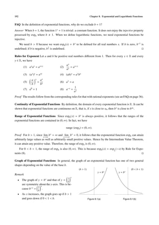 192                                                                   Chapter 8. Exponential and Logarithmic Functions


FAQ In the deﬁnition of exponential functions, why do we exclude b = 1?

Answer When b = 1, the function 1 x = 1 is trivial: a constant function. It does not enjoy the injective property
possessed by expb where b    1. When we deﬁne logarithmic functions, we need exponential functions be
injective.
   We need b > 0 because we want expb (x) = b x to be deﬁned for all real numbers x. If b is zero, b−1 is
                              1
undeﬁned; if b is negative, b 2 is undeﬁned.

Rules for Exponent Let a and b be positive real numbers diﬀerent from 1. Then for every x ∈ R and every
y ∈ R, we have
                                             ax
       (1) a x ay = a x+y              (2)      = a x−y
                                             ay
       (3) (a x )y = a xy              (4) (ab) x = a x b x
              a   x       ax
       (5)            =                (6) a1 = a
              b           bx
                                                    1
       (7) a0 = 1                      (8) a−x =
                                                    ax
Proof The results follow from the corresponding rules for that with rational exponents (see an FAQ on page 36).

Continuity of Exponential Functions By deﬁnition, the domain of every exponential function is R. It can be
shown that exponential functions are continuous on R, that is, if x is close to x0 , then b x is close to b x0 .

Range of Exponential Functions Since expb (x) = b x is always positive, it follows that the ranges of the
exponential functions are contained in (0, ∞). In fact, we have

                                             range (expb ) = (0, ∞).

Proof For b > 1, since lim b x = ∞ and lim b x = 0, it follows that the exponential function expb can attain
                          x→∞                x→−∞
arbitrarily large values as well as arbitrarily small positive values. Hence by the Intermediate Value Theorem,
it can attain any positive value. Therefore, the range of expb is (0, ∞).
   For 0 < b < 1, the range of expb is also (0, ∞). This is because expb (x) = exp 1 (−x) by Rule for Expo-
                                                                                   b
nents (8).

Graph of Exponential Functions In general, the graph of an exponential function has one of two general
shapes depending on the value of the base b.
                                                          (b > 1)                                           (0 < b < 1)
                                                                             y = bx             y = bx
Remark
                                              1 x
  •   The graph of y = b x and that of y =
                                              b
      are symmetric about the y-axis. This is be-
                   1 x
      cause b−x =      .
                      b
  •   As x increases, the graph goes up if b > 1
      and goes down if 0 < 1 < b.                                   Figure 8.1(a)                   Figure 8.1(b)
 