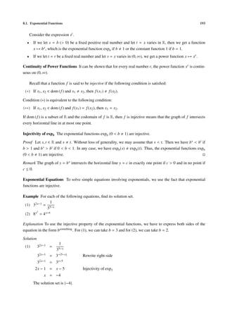 8.1. Exponential Functions                                                                                       193


      Consider the expression st .
  •     If we let s = b (> 0) be a ﬁxed positive real number and let t = x varies in R, then we get a function
        x → b x , which is the exponential function expb if b 1 or the constant function 1 if b = 1.
  •     If we let t = r be a ﬁxed real number and let s = x varies in (0, ∞), we get a power function x → xr .

Continuity of Power Functions It can be shown that for every real number r, the power function xr is contin-
uous on (0, ∞).

      Recall that a function f is said to be injective if the following condition is satisﬁed:
 (∗) If x1 , x2 ∈ dom ( f ) and x1     x2 , then f (x1 )   f (x2 ).

Condition (∗) is equivalent to the following condition:
(∗∗) If x1 , x2 ∈ dom ( f ) and f (x1 ) = f (x2 ), then x1 = x2 .

If dom ( f ) is a subset of R and the codomain of f is R, then f is injective means that the graph of f intersects
every horizontal line in at most one point.

Injectivity of exp b The exponential functions expb (0 < b            1) are injective.

Proof Let s, t ∈ R and s t. Without loss of generality, we may assume that s < t. Then we have b s < bt if
b > 1 and b s > bt if 0 < b < 1. In any case, we have expb (s) expb (t). Thus, the exponential functions expb
(0 < b 1) are injective.

Remark The graph of y = b x intersects the horizontal line y = c in exactly one point if c > 0 and in no point if
c ≤ 0.

Exponential Equations To solve simple equations involving exponentials, we use the fact that exponential
functions are injective.

Example For each of the following equations, ﬁnd its solution set.
                 1
 (1) 32x−1 = 5−x
               3
 (2) 8 x2 = 4 x+4


Explanation To use the injective property of the exponential functions, we have to express both sides of the
equation in the form bsomething . For (1), we can take b = 3 and for (2), we can take b = 2.

Solution
                         1
 (1)       32x−1 =
                       35−x
           32x−1 = 3−(5−x)              Rewrite right-side
           32x−1   =   3 x−5
         2x − 1 = x − 5                 Injectivity of exp3
               x = −4
        The solution set is {−4}.
 