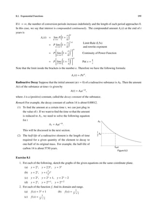 8.1. Exponential Functions                                                                                  195


If k → ∞, the number of conversion periods increases indeﬁnitely and the length of each period approaches 0.
In this case, we say that interest is compounded continuously. The compounded amount Ac (t) at the end of t
years is
                                             r kt
                      Ac (t) = lim P 1 +
                                   k→∞       k
                                                k
                                             r r ·rt      Limit Rule (L5s)
                              = P lim 1 +
                                     k→∞     k            and rewrite exponent
                                                 k rt
                                     
                                             r r  
                              = P  lim 1 +
                                     
                                                   
                                                    
                                                        Continuity of Power Function
                                      k→∞     k
                                                          x rt
                                                      1                          k
                                       = P lim 1 +                     Put x =
                                           x→∞        x                          r

Note that the limit inside the brackets is the number e. Therefore we have the following formula:

                                                          Ac (t) = Pert .

Radioactive Decay Suppose that the initial amount (at t = 0) of a radioactive substance is A0 . Then the amount
A(t) of the substance at time t is given by
                                              A(t) = A0 e−λt ,

where λ is a (positive) constant, called the decay constant of the substance.

Remark For example, the decay constant of carbon 14 is about 0.00012.
 (1) To ﬁnd the amount at a certain time t, we can just plug in
     the value of t. If we want to ﬁnd the time so that the amount
     is reduced to A1 , we need to solve the following equation
     for t                                                                           A0
                             A1 = A0 e−λt .

      This will be discussed in the next section.
                                                                                     1
                                                                                       A0
 (2) The half-life of a radioactive element is the length of time                    2
     required for a given quantity of the element to decay to
     one-half of its original mass. For example, the half-life of
                                                                                            thalf
     carbon 14 is about 5730 years.
                                                                                               Figure 8.3


Exercise 8.1
   1. For each of the following, sketch the graphs of the given equations on the same coordinate plane.
        (a)    y = 2x ,     y = 2.5 x ,   y = 3x
                                   1
        (b)    y = 2x ,     y = ( )x
                                   2
        (c)    y = 2x ,     y = 2 x + 1, y = 2 x − 2
        (d)    y = 2x ,     y = 2 x+1 , y = 2 x−2
   2. For each of the function f , ﬁnd its domain and range.
                                                                 1
        (a)    f (x) = 3 x + 1              (b)     f (x) =
                                                              3x + 1
                             1
        (c)    f (x) =
                          3x − 1
 