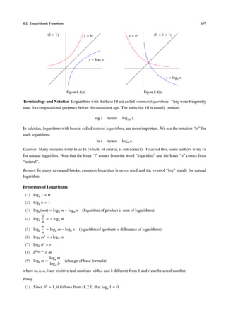 8.2. Logarithmic Functions                                                                                   197


               (b > 1)                    y = bx                       y = bx          (0 < b < 1)




                                              y = logb x



                                                                                                y = logb x


                              Figure 8.4(a)                                     Figure 8.4(b)

Terminology and Notation Logarithms with the base 10 are called common logarithms. They were frequently
used for computational purposes before the calculator age. The subscript 10 is usually omitted:

                                                   log x   means   log10 x.

In calculus, logarithms with base e, called natural logarithms, are more important. We use the notation “ln” for
such logarithms:
                                              ln x means loge x.

Caution Many students write ln as In (which, of course, is not correct). To avoid this, some authors write n
for natural logarithm. Note that the letter “l” comes from the word “logarithm” and the letter “n” comes from
“natural”.

Remark In many advanced books, common logarithm is never used and the symbol “log” stands for natural
logarithm.

Properties of Logarithms
 (1) logb 1 = 0
 (2) logb b = 1
 (3) logb (mn) = logb m + logb n (logarithm of product is sum of logarithms)
           1
 (4) logb = − logb m
           m
           m
 (5) logb = logb m − logb n (logarithm of quotient is diﬀerence of logarithms)
           n
 (6) logb mr = r logb m
 (7) logb br = r
 (8) blogb m = m
               loga m
 (9) logb m =                (change of base formula)
               loga b
where m, n, a, b are positive real numbers with a and b diﬀerent from 1 and r can be a real number.

Proof
 (1) Since b0 = 1, it follows from (8.2.1) that logb 1 = 0.
 