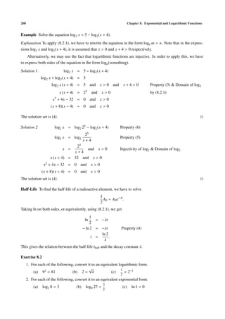 200                                                                        Chapter 8. Exponential and Logarithmic Functions


Example Solve the equation log2 x = 5 − log2 (x + 4).

Explanation To apply (8.2.1), we have to rewrite the equation in the form logb m = n. Note that in the expres-
sions log2 x and log2 (x + 4), it is assumed that x > 0 and x + 4 > 0 respectively.
    Alternatively, we may use the fact that logarithmic functions are injective. In order to apply this, we have
to express both sides of the equation in the form logb (something).

Solution 1                     log2 x = 5 − log2 (x + 4)
                log2 x + log2 (x + 4) = 5
                      log2 x (x + 4) = 5 and            x > 0 and        x+4>0            Property (3) & Domain of log2
                             x (x + 4) = 25       and    x>0                              by (8.2.1)
                      x2 + 4x − 32 = 0 and              x>0
                     (x + 8)(x − 4) = 0 and             x>0

The solution set is {4}.

Solution 2             log2 x = log2 25 − log2 (x + 4)               Property (6)
                                             25
                       log2 x = log2                                 Property (5)
                                            x+4
                                  25
                              x =      and x > 0                     Injectivity of log2 & Domain of log2
                                 x+4
                     x (x + 4) = 32 and x > 0
                 x2 + 4x − 32 = 0 and             x>0
                (x + 8)(x − 4) = 0 and            x>0
The solution set is {4}.

Half-Life To ﬁnd the half-life of a radioactive element, we have to solve
                                                        1
                                                          A0 = A0 e−λt .
                                                        2
Taking ln on both sides, or equivalently, using (8.2.1), we get
                                                1
                                             ln    = −λt
                                                2
                                            − ln 2 = −λt              Property (4)
                                                     ln 2
                                                 t =      .
                                                      λ
This gives the relation between the half-life thalf and the decay constant λ.

Exercise 8.2
      1. For each of the following, convert it to an equivalent logarithmic form.
                                             √                   1
          (a) 92 = 81             (b) 2 = 4                (c)     = 2−1
                                                                     2
      2. For each of the following, convert it to an equivalent exponential form.
                                                         3
          (a)   log2 8 = 3            (b)    log9 27 =                   (c)   ln 1 = 0
                                                         2
 