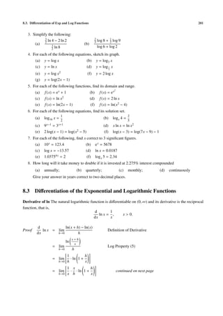 8.3. Diﬀerentiation of Exp and Log Functions                                                                                   201


   3. Simplify the following:
             3                                         2            1
               ln 4 − 2 ln 2                           3    log 8 + 2 log 9
       (a) 2 3                                (b)
                  2 ln 8
                                                            log 6 + log 2
   4. For each of the following equations, sketch its graph.
         (a)   y = log x                       (b)         y = log3 x
         (c)   y = ln x                        (d)         y = log 1 x
                                                                       3

         (e)   y = log x2                       (f)        y = 2 log x
         (g)   y = log(2x − 1)
   5. For each of the following functions, ﬁnd its domain and range.
                                                                            2
         (a)   f (x) = e x + 1                      (b)      f (x) = e x
         (c)   f (x) = ln x2                        (d)      f (x) = 2 ln x
         (e)   f (x) = ln(2x − 1)                    (f)     f (x) = ln(x2 − 4)
   6. For each of the following equations, ﬁnd its solution set.
                           1                                                           2
         (a)   log16 x =                                        (b)        log x 4 =
                           2                                                           5
         (c)   9 x−1 = 3 x+1                                    (d)        x ln x = ln x2
         (e)   2 log(x − 1) = log(x2 − 5)                        (f)       log(x − 3) = log(7x − 9) − 1
   7. For each of the following, ﬁnd x correct to 3 signiﬁcant ﬁgures.
         (a)   10 x = 123.4                    (b)         e x = 5678
         (c)   log x = −13.57                  (d)         ln x = 0.0187
         (e)   1.03754x = 2                     (f)        log x 5 = 2.34
   8. How long will it take money to double if it is invested at 2.275% interest compounded
         (a)   annually;                (b)   quarterly;                         (c)   monthly;           (d)   continuously
        Give your answer in years correct to two decimal places.


8.3      Diﬀerentiation of the Exponential and Logarithmic Functions
Derivative of ln The natural logarithmic function is diﬀerentiable on (0, ∞) and its derivative is the reciprocal
function, that is,
                                           d          1
                                              ln x = ,       x > 0.
                                           dx         x

          d             ln(x + h) − ln(x)
Proof        ln x = lim                                            Deﬁnition of Derivative
          dx        h→0         h
                                    x+h
                               ln
                                     x
                    = lim                                          Log Property (5)
                       h→0          h
                               1          h
                    = lim        · ln 1 +
                       h→0     h          x
                               1 x         h
                    = lim       · · ln 1 +                                      continued on next page
                       h→0     x h         x
 