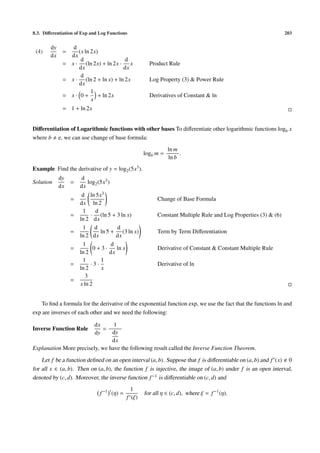 8.3. Diﬀerentiation of Exp and Log Functions                                                                    203


        dy       d
 (4)          =    (x ln 2x)
        dx      dx
                    d                  d
              = x · (ln 2x) + ln 2x · x               Product Rule
                   dx                 dx
                    d
              = x · (ln 2 + ln x) + ln 2x             Log Property (3) & Power Rule
                   dx
                         1
              = x· 0+       + ln 2x                   Derivatives of Constant & ln
                         x
              = 1 + ln 2x


Diﬀerentiation of Logarithmic functions with other bases To diﬀerentiate other logarithmic functions logb x
where b e, we can use change of base formula:
                                                               ln m
                                                    logb m =        .
                                                               ln b
Example Find the derivative of y = log2 (5x3 ).
             dy       d
Solution          =      log2 (5x3 )
             dx       dx
                       d ln 5x3
                  =                                       Change of Base Formula
                      dx ln 2
                       1     d
                  =        · (ln 5 + 3 ln x)              Constant Multiple Rule and Log Properties (3) & (6)
                      ln 2 dx
                       1 d            d
                  =            ln 5 + (3 ln x)            Term by Term Diﬀerentiation
                      ln 2 dx         dx
                       1            d
                  =         0+3·      ln x                Derivative of Constant & Constant Multiple Rule
                      ln 2         dx
                       1       1
                  =        ·3·                            Derivative of ln
                      ln 2     x
                         3
                  =
                      x ln 2


   To ﬁnd a formula for the derivative of the exponential function exp, we use the fact that the functions ln and
exp are inverses of each other and we need the following:

                            dx   1
Inverse Function Rule          =
                            dy  dy
                                dx
Explanation More precisely, we have the following result called the Inverse Function Theorem.

    Let f be a function deﬁned on an open interval (a, b). Suppose that f is diﬀerentiable on (a, b) and f (x) 0
for all x ∈ (a, b). Then on (a, b), the function f is injective, the image of (a, b) under f is an open interval,
denoted by (c, d). Moreover, the inverse function f −1 is diﬀerentiable on (c, d) and
                                              1
                               f −1 (η) =           for all η ∈ (c, d), where ξ = f −1 (η).
                                            f (ξ)
 