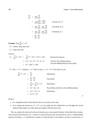 208                                                                                     Chapter 9. More Diﬀerentiation



                                 dy                 ∆y
                                           =   lim
                                 dx            ∆x→0 ∆x

                                                      ∆y ∆u
                                           =   lim      ·            Assume ∆u     0
                                               ∆x→0   ∆u ∆x
                                                    ∆y       ∆u
                                           =   lim     · lim         Limit Rule (L.5)
                                               ∆x→0 ∆u ∆x→0 ∆x

                                                    ∆y       ∆u
                                           =   lim     · lim         Continuity of f
                                               ∆u→0 ∆u ∆x→0 ∆x

                                               dy du
                                           =     ·
                                               du dx

               d 2
Example Find     (x + 5)3
              dx
 (1) without using chain rule;
 (2) using chain rule.

Solution
        d 2                d 6
 (1)      (x + 5)3 =          (x + 15x4 + 75x2 + 125)              Rewrite the function
       dx                  dx
                      = 6x5 + 15 · 4x3 + 75 · 2x + 0               Term by Term Diﬀerentiation,
                                                                   Constant Multiple Rule & Power Rule
                      = 6x5 + 60x3 + 150x

 (2) Put u = x2 + 5 and put y = u3 . Then we have y = (x2 + 5)3 . From these we get
              d 2                     dy
                 (x + 5)3 =                                   Substitution
              dx                      dx
                                      dy du
                             =          ·                     Chain Rule
                                      du dx
                                      d 3 d 2
                             =           u · (x + 5)          Substitution
                                      du    dx
                             = 3u2 · (2x + 0)                 Power Rule and Term by Term Diﬀerentiation
                             = 3(x2 + 5)2 · 2x                Substitution
                             = 6x (x2 + 5)2

Remark
  •   It is straightforward to check that the above two results are the same.
                                                      1
  •   If we change the function to (x2 + 5) 3 , we can’t apply the ﬁrst method but can still apply the second
      method which makes use of the chain rule together with the power rule.

    We can combine the chain rule with any formula to get a more general formula. In the table below, the gen-
eral form gives the derivative of g ◦ f where g is a power function, the sine function etc. and f is a diﬀerentiable
function such that g ◦ f is deﬁned (for example, in order that ln[ f (x)] be deﬁned, we have to assume that f is
 