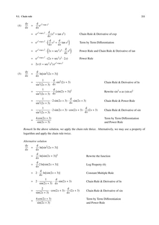 9.1. Chain rule                                                                                                            211


        dy        d x2 +tan x2
 (4)         =       e
        dx        dx
                    2 +tan x2       d 2
             = ex               ·      (x + tan x2 )              Chain Rule & Derivative of exp
                                    dx
                    2 +tan x2       d 2 d
             = ex               ·      x +    tan x2              Term by Term Diﬀerentiation
                                    dx     dx
                    2 +tan x2                          d 2
             = ex               · 2x + sec2 x2 ·          x       Power Rule and Chain Rule & Derivative of tan
                                                       dx
                    2 +tan x2
             = ex               · (2x + sec2 x2 · 2x)             Power Rule
                                           2 +tan x2
             = 2x (1 + sec2 x2 ) e x

        dy        d
 (5)         =       ln[sin2 (2x + 3)]
        dx        dx
                         1     d
             =       2
                                  sin2 (2x + 3)
                                      ·                                                   Chain Rule & Derivative of ln
                  sin (2x + 3) dx
                         1     d
             =       2
                                  [sin(2x + 3)]2
                                      ·                                                   Rewrite sin2 u as (sin u)2
                  sin (2x + 3) dx
                         1                                d
             =       2
                                      · 2 sin(2x + 3) ·      sin(2x + 3)                  Chain Rule & Power Rule
                  sin (2x + 3)                            dx
                         1                                              d
             =       2
                                      · 2 sin(2x + 3) · cos(2x + 3) ·      (2x + 3)       Chain Rule & Derivative of sin
                  sin (2x + 3)                                          dx

                  4 cos(2x + 3)                                                           Term by Term Diﬀerentiation
             =
                   sin(2x + 3)                                                            and Power Rule

       Remark In the above solution, we apply the chain rule thrice. Alternatively, we may use a property of
       logarithm and apply the chain rule twice.

       Alternative solution
        dy        d
             =       ln[sin2 (2x + 3)]
        dx        dx
                  d
             =       ln[sin(2x + 3)]2                                      Rewrite the function
                  dx
                  d
             =       2 ln[sin(2x + 3)]                                     Log Property (6)
                  dx
                     d
             = 2·       ln[sin(2x + 3)]                                    Constant Multiple Rule
                     dx
                          1       d
             = 2·               ·   sin(2x + 3)                            Chain Rule & Derivative of ln
                     sin(2x + 3) dx
                       2                     d
             =                · cos(2x + 3) · (2x + 3)                     Chain Rule & Derivative of sin
                  sin(2x + 3)                dx

                  4 cos(2x + 3)                                            Term by Term Diﬀerentiation
             =
                   sin(2x + 3)                                             and Power Rule
 