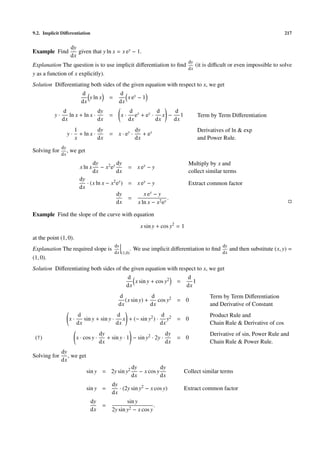 9.2. Implicit Diﬀerentiation                                                                                                          217


                      dy
Example Find             given that y ln x = x ey − 1.
                      dx
                                                                                          dy
Explanation The question is to use implicit diﬀerentiation to ﬁnd    (it is diﬃcult or even impossible to solve
                                                                  dx
y as a function of x explicitly).
Solution Diﬀerentiating both sides of the given equation with respect to x, we get
                    d                d
                       y ln x =         x ey − 1
                   dx               dx
               d                dy                          d y        d   d
          y·      ln x + ln x ·               =        x·      e + ey · x − 1                  Term by Term Diﬀerentiation
               dx               dx                          dx         dx  dx
                       1          dy                             dy                            Derivatives of ln & exp
                  y·     + ln x ·             = x · ey ·            + ey
                       x          dx                             dx                            and Power Rule.
               dy
Solving for       ,   we get
               dx
                                     dy          dy                                       Multiply by x and
                            x ln x      − x 2 ey            = x ey − y
                                     dx          dx                                       collect similar terms
                            dy
                               · (x ln x − x2 ey ) = x ey − y                             Extract common factor
                            dx
                                              dy        x ey − y
                                                   =                .
                                              dx     x ln x − x2 ey

Example Find the slope of the curve with equation
                                                                   x sin y + cos y2 = 1
at the point (1, 0).
                                                  dy                                                     dy
Explanation The required slope is                              . We use implicit diﬀerentiation to ﬁnd        and then substitute (x, y) =
                                  dx                   (1,0)                                             dx
(1, 0).
Solution Diﬀerentiating both sides of the given equation with respect to x, we get
                                        d                         d
                                            x sin y + cos y2 =      1
                                        dx                       dx
                                                   d              d                                 Term by Term Diﬀerentiation
                                                      (x sin y) +    cos y2 = 0
                                                   dx             dx                                and Derivative of Constant
                           d                 d                 d                                    Product Rule and
                      x·      sin y + sin y · x + (− sin y2 ) · y2 = 0
                           dx                dx                dx                                   Chain Rule & Derivative of cos
                                         dy                             dy                          Derivative of sin, Power Rule and
 (†)                       x · cos y ·      + sin y · 1 − sin y2 · 2y ·            = 0
                                         dx                             dx                          Chain Rule & Power Rule.
               dy
Solving for       , we get
               dx
                                                               dy           dy
                                sin y = 2y sin y2                 − x cos y           Collect similar terms
                                                               dx           dx
                                               dy
                                sin y =           · (2y sin y2 − x cos y)             Extract common factor
                                               dx
                                  dy                  sin y
                                          =                        .
                                  dx           2y sin y2 − x cos y
 