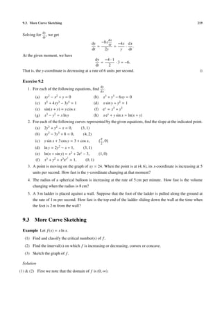 9.3. More Curve Sketching                                                                                    219

                 dy
  Solving for       ,   we get
                 dt
                                                                    dx
                                                    dy −8x dt   −4x dx
                                                       =      =    · .
                                                    dt   2y      y  dt
  At the given moment, we have
                                                 dy −4 · 1
                                                     =         · 3 = −6.
                                                 dt       2
  That is, the y-coordinate is decreasing at a rate of 6 units per second.

  Exercise 9.2
                                                            dy
     1. For each of the following equations, ﬁnd               .
                                                            dx
          (a)     xy2 − x2 + y = 0                  (b)       x3 + y3 − 6xy = 0
          (c)     x5 + 4xy3 − 3y5 = 1               (d)       x sin y + y2 = 1
          (e)     sin(x + y) = y cos x               (f)      ey = x2 + y2
          (g)     x3 − y2 = x ln y                  (h)       x ey + y sin x = ln(x + y)
     2. Foe each of the following curves represented by the given equations, ﬁnd the slope at the indicated point.
          (a)     2y3 + y2 − x = 0,       (3, 1)
          (b)     xy2 − 3y3 + 8 = 0,       (4, 2)
                                                            π
          (c)     y sin x + 3 cos y = 3 + cos x,              ,0
                                                            2
          (d)     ln y = 2y2 − x + 1,       (3, 1)
          (e)     ln(x + sin y) = x 2 + 2ey − 3,           (1, 0)
                                 2
           (f)    x3 + y2 + x3 ey = 1,       (0, 1)
     3. A point is moving on the graph of xy = 24. When the point is at (4, 6), its x-coordinate is increasing at 5
        units per second. How fast is the y-coordinate changing at that moment?
     4. The radius of a spherical balloon is increasing at the rate of 5 cm per minute. How fast is the volume
        changing when the radius is 8 cm?
     5. A 3 m ladder is placed against a wall. Suppose that the foot of the ladder is pulled along the ground at
        the rate of 1 m per second. How fast is the top end of the ladder sliding down the wall at the time when
        the foot is 2 m from the wall?


  9.3    More Curve Sketching
  Example Let f (x) = x ln x.
   (1) Find and classify the critical number(s) of f .
   (2) Find the interval(s) on which f is increasing or decreasing, convex or concave.
   (3) Sketch the graph of f .

  Solution
(1) & (2) First we note that the domain of f is (0, ∞).
 