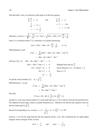 224                                                                                                         Chapter 9. More Diﬀerentiation


Note that both x and y are functions of the slope m of the line segment:
                               2−0                                                  y−2
                                            = m                     and                          = m
                               5−x                                                  0−5
                                    2                                               y − 2 = −5m
                                            = 5−x
                                    m
                                                       2                                     y = 2 − 5m
                                     x = 5−
                                                       m
                                            2
                                        2                                                         20   4
Therefore, we have L =          5−              + (2 − 5m)2 =           25m2 − 20m + 29 −            + 2
                                        m                                                         m m
Since L is a minimum when L2 is a minimum, we consider minimizing
                                                                              20   4
                                    f (m) = 25m2 − 20m + 29 −                    + 2,            m < 0.
                                                                              m m
Diﬀerentiating, we get
                                                        d
                                    f (m) =               25m2 − 20m + 29 − 20m−1 + 4m−2
                                                       dm
                                                = 50m − 20 + 20m−2 − 8m−3

Solving f (m) = 0,        50m − 20 + 20m−2 − 8m−3 = 0
                                                                                                                    m3
                              25m4 − 10m3 + 10m − 4 = 0                                 Multiply both sides by
                                                                                                                    2
                                                                                                                                   2
                                     (5m − 2)(5m3 + 2) = 0                              Factor Theorem: L.S . = 0 when m =
                                                                                                                                   5
                                                       5m3 + 2 = 0                      Since m < 0
                                                                   2
                                                             m3 = − ,
                                                                   5
                                                   3     2
we get the critical number of f : m1 =                 − .
                                                         5
Diﬀerentiating f , we get
                                                              d
                                        f (m) =                 50m − 20 + 20m−2 − 8m−3
                                                             dm
                                                       = 50 − 40m−3 + 24m−4 .
Note that
                                                           5         5 43
                                            f (m1 ) = 50 − 40 · −
                                                              + 24 ·       >0
                                                           2         2
and that m1 is the only critical number of f in the open interval (−∞, 0), it follows from the Second Derivative
Test (Special Version) that f attains its global minimum at m1 . Therefore, the shortest line segment is the one
                          3    2
that has slope equal to       − .
                               5
                                                                    2               5
                                                                                         1
                                                                                         3              1
Remark Corresponding to m1 , we have x1 = 5 −                               =5+2·            = 5 + 20 3 .
                                                                3       2           2
                                                                    −
                                                                        5

Solution 3 Let θ be the angle between the line segment and the x-axis. By considering the two right-angled
triangles shown in Figure 9.4(b), we have
                                                         x                                       2
                                        cos θ =                     and        tan θ =              ,
                                                         L                                      x−5
 