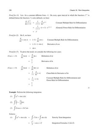 230                                                                                               Chapter 10. More Integration


 Proof for (1) Let r be a constant diﬀerent from −1. On every open interval in which the function xr+1 is
 deﬁned (hence the function xr is also deﬁned), we have
                           d xr+1                  1     d
                                             =        · xr+1                    Constant Multiple Rule for Diﬀerentiation
                           dx r + 1              r + 1 dx
                                                   1
                                             =        · (r + 1) · xr+1−1        (General) Power Rule for Diﬀerentiation
                                                 r+1
                                             = xr

 Proof for (2)     On R, we have
                  d                     d
                     (− cos x) = (−1) ·    cos x                    Constant Multiple Rule for Diﬀerentiation
                  dx                    dx
                                       = (−1) · (− sin x)           Derivative of cos

                                       = sin x

 Proof for (7)     To prove the result, we consider the following two cases:
                    d                    d
(Case x > 0)           ln |x| =             ln x         Deﬁnition of |x|
                    dx                   dx
                                         1
                                   =                     Derivative of ln
                                         x

                    d                    d
(Case x < 0)           ln |x| =             ln(−x)              Deﬁnition of |x|
                    dx                   dx
                                         1 d
                                   =       · (−x)               Chain Rule & Derivative of ln
                                         −x dx
                                         1                      Constant Multiple Rule for Diﬀerentiation and
                                   =        · (−1)
                                         −x                     Power Rule for Diﬀerentiation
                                         1
                                   =
                                         x


 Example Perform the following integration:

   (1)      (x2 + sin x) dx

                  1
   (2)       1−     dx
                  x

   (3)      (2 cos x + 3e x ) dx


 Solution
   (1)       (x2 + sin x) dx =               x2 dx +     sin x dx          Term by Term Integration

                                         x3
                                   =        − cos x + C                    Integration Formulas (1) & (2)
                                         3
 