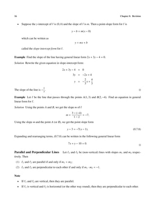 16                                                                                                                Chapter 0. Revision


     •   Suppose the y-intercept of is (0, b) and the slope of is m. Then a point-slope form for is

                                                                     y − b = m(x − 0)

         which can be written as
                                                                       y = mx + b

         called the slope-intercept form for .

Example Find the slope of the line having general linear form 2x + 3y − 4 = 0.

Solution Rewrite the given equation in slope-intercept form:

                                                         2x + 3y − 4 = 0
                                                                      3y = −2x + 4
                                                                            2   4
                                                                       y = − x+
                                                                            3   3
                                    2
The slope of the line is − .
                                    3

Example Let be the line that passes through the points A(1, 3) and B(2, −4). Find an equation in general
linear form for .

Solution Using the points A and B, we get the slope m of
                                                                     3 − (−4)
                                                            m=                = −7.
                                                                       1−2
Using the slope m and the point A (or B), we get the point slope form

                                                                y − 3 = −7(x − 1).                                           (0.7.8)

Expanding and rearranging terms, (0.7.8) can be written in the following general linear form

                                                                7x + y − 10 = 0.


Parallel and Perpendicular Lines                          Let    1   and   2   be (non-vertical) lines with slopes m1 and m2 respec-
tively. Then
 (1)      1   and    2   are parallel if and only if m1 = m2 ;
 (2)      1   and    2   are perpendicular to each other if and only if m1 · m2 = −1.

Note
     •   If   1   and    2   are vertical, then they are parallel.
     •   If   1   is vertical and       2   is horizontal (or the other way round), then they are perpendicular to each other.
 