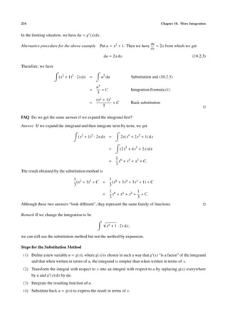 234                                                                                           Chapter 10. More Integration


In the limiting situation, we have du = g (x) dx.
                                                                                     du
Alternative procedure for the above example Put u = x2 + 1. Then we have                  = 2x from which we get
                                                                                     dx

                                                     du = 2x dx.                                                 (10.2.3)

Therefore, we have

                       (x2 + 1)2 · 2x dx =          u2 du                 Substitution and (10.2.3)

                                              u3
                                          =      +C                       Integration Formula (1)
                                              3
                                              (x2 + 1)3
                                          =             +C                Back substitution
                                                  3

FAQ Do we get the same answer if we expand the integrand ﬁrst?

Answer If we expand the integrand and then integrate term by term, we get

                                   (x2 + 1)2 · 2x dx =           2x(x4 + 2x2 + 1) dx

                                                         =      (2x5 + 4x3 + 2x) dx

                                                              1 6
                                                         =      x + x4 + x2 + C.
                                                              3
The result obtained by the substitution method is
                                1 2                      1 6
                                  (x + 1)3 + C =           (x + 3x4 + 3x2 + 1) + C
                                3                        3
                                                         1 6            1
                                                    =      x + x4 + x2 + + C.
                                                         3              3
Although these two answers “look diﬀerent”, they represent the same family of functions.

Remark If we change the integration to be

                                                        x2 + 1 · 2x dx,

we can still use the substitution method but not the method by expansion.

Steps for the Substitution Method
 (1) Deﬁne a new variable u = g(x), where g(x) is chosen in such a way that g (x) “is a factor” of the integrand
     and that when written in terms of u, the integrand is simpler than when written in terms of x.
 (2) Transform the integral with respect to x into an integral with respect to u by replacing g(x) everywhere
     by u and g (x) dx by du.
 (3) Integrate the resulting function of u.
 (4) Substitute back u = g(x) to express the result in terms of x.
 