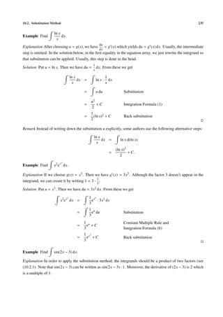 10.2. Substitution Method                                                                                       235


                     ln x
Example Find              dx.
                      x
                                                          du
Explanation After choosing u = g(x), we have         = g (x) which yields du = g (x) dx. Usually, the intermediate
                                                 dx
step is omitted. In the solution below, in the ﬁrst equality in the equation array, we just rewrite the integrand so
that substitution can be applied. Usually, this step is done in the head.
                                                  1
Solution Put u = ln x. Then we have du =              dx. From these we get
                                                  x

                                    ln x                       1
                                         dx =         ln x ·     dx
                                     x                         x

                                           =          u du                 Substitution

                                                 u2
                                           =        +C                     Integration Formula (1)
                                                 2
                                                 1
                                           =       (ln x)2 + C             Back substitution
                                                 2

Remark Instead of writing down the substitution u explicitly, some authors use the following alternative steps:
                                                  ln x
                                                       dx =             ln x d(ln x)
                                                   x
                                                                      (ln x)2
                                                                  =           + C.
                                                                         2
                           3
Example Find        x2 e x dx.

Explanation If we choose g(x) = x3 . Then we have g (x) = 3x2 . Although the factor 3 doesn’t appear in the
                                              1
integrand, we can create it by writing 1 = 3 · .
                                                      3
Solution Put u =   x3 .   Then we have du =     3x2 dx.        From these we get
                                3               1 x3
                           x2 e x dx =            e · 3x2 dx
                                                3
                                                1 u
                                       =          e du                    Substitution
                                                3
                                           1 u                            Constant Multiple Rule and
                                       =     e +C
                                           3                              Integration Formula (6)
                                           1 x3
                                       =     e +C                         Back substitution
                                           3

Example Find        sin(2x − 3) dx.

Explanation In order to apply the substitution method, the integrands should be a product of two factors (see
(10.2.1). Note that sin(2x − 3) can be written as sin(2x − 3) · 1. Moreover, the derivative of (2x − 3) is 2 which
is a multiple of 1.
 